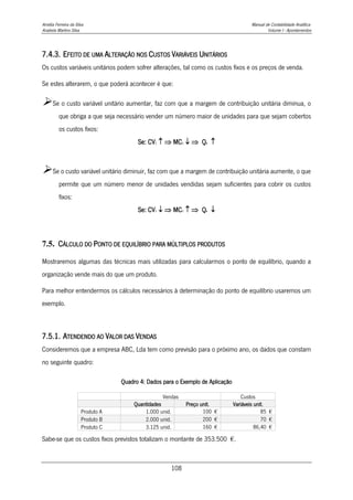 Amélia Ferreira da Silva Manual de Contabilidade Analítica
Anabela Martins Silva Volume I - Apontamentos
108
7.4.3. EFEITO DE UMA ALTERAÇÃO NOS CUSTOS VARIÁVEIS UNITÁRIOS
Os custos variáveis unitários podem sofrer alterações, tal como os custos fixos e os preços de venda.
Se estes alterarem, o que poderá acontecer é que:
Se o custo variável unitário aumentar, faz com que a margem de contribuição unitária diminua, o
que obriga a que seja necessário vender um número maior de unidades para que sejam cobertos
os custos fixos:
Se: CV1   MC1   Qe 
Se o custo variável unitário diminuir, faz com que a margem de contribuição unitária aumente, o que
permite que um número menor de unidades vendidas sejam suficientes para cobrir os custos
fixos:
Se: CV1   MC1   Qe 
7.5. CÁLCULO DO PONTO DE EQUILÍBRIO PARA MÚLTIPLOS PRODUTOS
Mostraremos algumas das técnicas mais utilizadas para calcularmos o ponto de equilíbrio, quando a
organização vende mais do que um produto.
Para melhor entendermos os cálculos necessários à determinação do ponto de equilíbrio usaremos um
exemplo.
7.5.1. ATENDENDO AO VALOR DAS VENDAS
Consideremos que a empresa ABC, Lda tem como previsão para o próximo ano, os dados que constam
no seguinte quadro:
Quadro 4: Dados para o Exemplo de Aplicação
Vendas Custos
Quantidades Preço unit. Variáveis unit.
Produto A 1.000 unid. 100 € 85 €
Produto B 2.000 unid. 200 € 70 €
Produto C 3.125 unid. 160 € 86,40 €
Sabe-se que os custos fixos previstos totalizam o montante de 353.500 €.
 