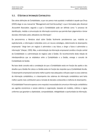 Amélia Ferreira da Silva Manual de Contabilidade Analítica
Anabela Martins Silva Volume I - Apontamentos
2
1.1. O SISTEMA DE INFORMAÇÃO CONTABILÍSTICA
Das várias definições de Contabilidade, a que nos parece mais ajustada à realidade é aquele que Drury
(2005) elege no seu manual de “Management and Cost Accounting” e que é formulada pela American
Accountinh Association, segundo a qual a Contabilidade pode ser definida como “o processo de
identificação, medida e comunicação de informação económica que permita fazer julgamentos e tomar
decisões informados pelos utilizadores da informação”.
Se percorrermos a literatura atual sobre Gestão facilmente perceberemos que, implícita ou
explicitamente, a informação é entendida como um recurso estratégico, determinante do desempenho
empresarial: “dirigir bem um negócio é administrar o seu futuro; e dirigir o futuro é administrar a
informação” (Harper, 1995). Mas, a administração da informação empresarial constitui a função central
da Contabilidade e a administração do negócio cabe à Gestão. Do reconhecimento desta relação de
interdependência que se estabelece entre a Contabilidade e a Gestão, emerge o conceito de
Contabilidade de Gestão.
Na base deste conceito está a constatação de que a Contabilidade evolui em função dos apelos e dos
desafios que a Gestão lhe coloca e a Gestão evolui em função das respostas que a Contabilidade faculta.
O desempenho empresarial será tanto melhor quanto mais adequados e eficazes sejam os seus sistemas
de informação contabilística, e o desempenho dos sistemas de informação contabilística será tanto
melhor quanto mais contribuírem para a tomada de decisões conducentes à melhoria do desempenho.
A Contabilidade Financeira aparece como resposta à necessidade de comunicar informação contabilística
aos agentes económicos e sociais externos à organização, baseada em modelos, critérios e regras
uniformes que garantam a objetividade, comparabilidade, inteligibilidade e oportunidade da informação.
 