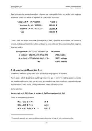 Amélia Ferreira da Silva Manual de Contabilidade Analítica
Anabela Martins Silva Volume I - Apontamentos
110
A partir do valor das vendas de equilíbrio e do peso que cada produto detém nas vendas totais podemos
determinar o valor das vendas de equilíbrio de cada um dos produtos29
:
Ve do produto A = 10% * 700.000 = 70.000 €
do produto B = 40% * 700.000 = 280.000 €
do produto C = 50% * 700.000 = 350.000 €
Total 700.000 €
Como o valor das vendas é resultado da multiplicação entre o preço de venda unitário e a quantidade
vendida, então a quantidade de equilíbrio será igual ao rácio entre valor de vendas de equilíbrio e o preço
de venda unitário:
Qe do produto A = 70.000/(100.000/1.000) = 700 unidades
do produto B = 280.000/(400.000/2.000) = 1.400 unidades
do produto C = 350.000/(500.000/3.125) = 2.187,5 unidades
Total 4.287,5 unidades
7.5.2. ATENDENDO ÀS MARGEM MAIS ALTAS
Esta técnica determina qual a forma mais rápida de se atingir o ponto de equilíbrio.
Assim, para o cálculo do ponto de equilíbrio pressupomos que os primeiros produtos a serem vendidos
são aqueles que têm uma maior margem, uma vez que são os que mais contribuem marginalmente para
a cobertura dos custos fixos e, consequentemente, para a formação do lucro.
Como sabemos:
Margem contr. unit. (MC1)=Preço de venda unit. (Pv1)-Custos variáveis unit. (Cv1)
Então, no nosso exemplo teremos:
MC1 A = 100 €- 85 €= 15 €
MC1 B = 200 €- 70 €= 130 €
MC1 C = 160 €– 86,40 € = 73,60 €
29
Pressupondo que existe uma proporcionalidade constante das vendas ao longo de todo o período em análise.
 