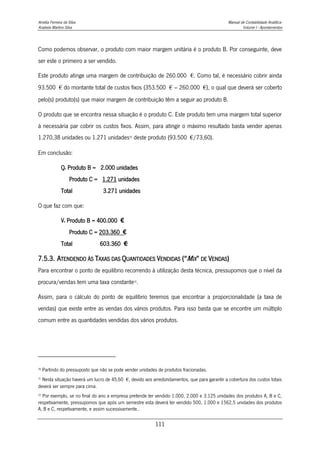 Amélia Ferreira da Silva Manual de Contabilidade Analítica
Anabela Martins Silva Volume I - Apontamentos
111
Como podemos observar, o produto com maior margem unitária é o produto B. Por conseguinte, deve
ser este o primeiro a ser vendido.
Este produto atinge uma margem de contribuição de 260.000 €. Como tal, é necessário cobrir ainda
93.500 € do montante total de custos fixos (353.500 € – 260.000 €), o qual que deverá ser coberto
pelo(s) produto(s) que maior margem de contribuição têm a seguir ao produto B.
O produto que se encontra nessa situação é o produto C. Este produto tem uma margem total superior
à necessária par cobrir os custos fixos. Assim, para atingir o máximo resultado basta vender apenas
1.270,38 unidades ou 1.271 unidades30
deste produto (93.500 €/73,60).
Em conclusão:
Qe Produto B = 2.000 unidades
Produto C = 1.271 unidades
Total 3.271 unidades
O que faz com que:
Ve Produto B = 400.000 €
Produto C = 203.360 €
Total 603.360 €
31
7.5.3. ATENDENDO ÀS TAXAS DAS QUANTIDADES VENDIDAS (“MIX” DE VENDAS)
Para encontrar o ponto de equilíbrio recorrendo à utilização desta técnica, pressupomos que o nível da
procura/vendas tem uma taxa constante32
.
Assim, para o cálculo do ponto de equilíbrio teremos que encontrar a proporcionalidade (a taxa de
vendas) que existe entre as vendas dos vários produtos. Para isso basta que se encontre um múltiplo
comum entre as quantidades vendidas dos vários produtos.
30
Partindo do pressuposto que não se pode vender unidades de produtos fracionadas.
31
Nesta situação haverá um lucro de 45,60 €, devido aos arredondamentos, que para garantir a cobertura dos custos totais
deverá ser sempre para cima.
32
Por exemplo, se no final do ano a empresa pretende ter vendido 1.000, 2.000 e 3.125 unidades dos produtos A, B e C,
respetivamente, pressupomos que após um semestre esta deverá ter vendido 500, 1.000 e 1562,5 unidades dos produtos
A, B e C, respetivamente, e assim sucessivamente..
 
