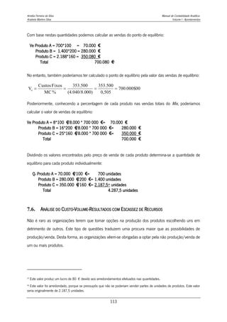 Amélia Ferreira da Silva Manual de Contabilidade Analítica
Anabela Martins Silva Volume I - Apontamentos
113
Com base nestas quantidades podemos calcular as vendas do ponto de equilíbrio:
Ve Produto A = 700*100 = 70.000 €
Produto B = 1.400*200 = 280.000 €
Produto C = 2.188*160 = 350.080 €
Total 700.080 €
35
No entanto, também poderíamos ter calculado o ponto de equilíbrio pela valor das vendas de equilíbrio:
Posteriormente, conhecendo a percentagem de cada produto nas vendas totais do Mix, poderíamos
calcular o valor de vendas de equilíbrio:
Ve Produto A = 8*100 €
/8.000 * 700 000 €= 70.000 €
Produto B = 16*200 €
/8.000 * 700 000 €= 280.000 €
Produto C = 25*160 €
/8.000 * 700 000 €= 350.000 €
Total 700.000 €
Dividindo os valores encontrados pelo preço de venda de cada produto determina-se a quantidade de
equilíbrio para cada produto individualmente:
Qe Produto A = 70.000 €
/100 €= 700 unidades
Produto B = 280.000 €
/200 €= 1.400 unidades
Produto C = 350.000 €
/160 €= 2.187,536
unidades
Total 4.287,5 unidades
7.6. ANÁLISE DO CUSTO-VOLUME-RESULTADOS COM ESCASSEZ DE RECURSOS
Não é raro as organizações terem que tomar opções na produção dos produtos escolhendo uns em
detrimento de outros. Este tipo de questões traduzem uma procura maior que as possibilidades de
produção/venda. Desta forma, as organizações vêem-se obrigadas a optar pela não produção/venda de
um ou mais produtos.
35
Este valor produz um lucro de 80 € devido aos arredondamentos efetuados nas quantidades.
36
Este valor foi arredondado, porque se pressupôs que não se poderiam vender partes de unidades de produtos. Este valor
seria originalmente de 2.187,5 unidades.
700.000$00
0,505
353.500
00)
(4.040/8.0
353.500
%
MC
Fixos
Custos
Ve 



 