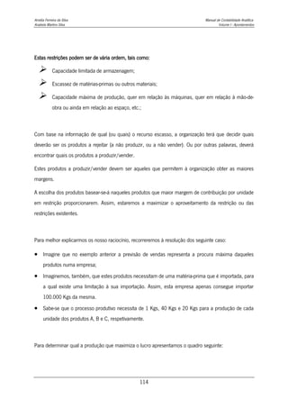 Amélia Ferreira da Silva Manual de Contabilidade Analítica
Anabela Martins Silva Volume I - Apontamentos
114
Estas restrições podem ser de vária ordem, tais como:
 Capacidade limitada de armazenagem;
 Escassez de matérias-primas ou outros materiais;
 Capacidade máxima de produção, quer em relação às máquinas, quer em relação à mão-de-
obra ou ainda em relação ao espaço, etc.;
Com base na informação de qual (ou quais) o recurso escasso, a organização terá que decidir quais
deverão ser os produtos a rejeitar (a não produzir, ou a não vender). Ou por outras palavras, deverá
encontrar quais os produtos a produzir/vender.
Estes produtos a produzir/vender devem ser aqueles que permitem à organização obter as maiores
margens.
A escolha dos produtos basear-se-á naqueles produtos que maior margem de contribuição por unidade
em restrição proporcionarem. Assim, estaremos a maximizar o aproveitamento da restrição ou das
restrições existentes.
Para melhor explicarmos os nosso raciocínio, recorreremos à resolução dos seguinte caso:
 Imagine que no exemplo anterior a previsão de vendas representa a procura máxima daqueles
produtos numa empresa;
 Imaginemos, também, que estes produtos necessitam de uma matéria-prima que é importada, para
a qual existe uma limitação à sua importação. Assim, esta empresa apenas consegue importar
100.000 Kgs da mesma.
 Sabe-se que o processo produtivo necessita de 1 Kgs, 40 Kgs e 20 Kgs para a produção de cada
unidade dos produtos A, B e C, respetivamente.
Para determinar qual a produção que maximiza o lucro apresentamos o quadro seguinte:
 