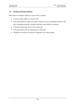 Amélia Ferreira da Silva Manual de Contabilidade Analítica
Anabela Martins Silva Volume I - Apontamentos
116
7.7. ALGUMAS LIMITAÇÕES DA ANÁLISE
Nem sempre se conseguem separar os custos em fixos e variáveis;
 O preço de venda unitário nem sempre é fixo;
 Existe frequentemente variação na produção, fazendo com que a quantidade vendida não seja
igual à quantidade produzida, provocando diferentes custos unitários de produção;
 O valor das vendas pode não ser o único rendimento;
 Esta análise apenas pode ser realizada para o curto prazo;
 Dificuldade de cálculo em empresas que negoceiem com muitos produtos.
 
