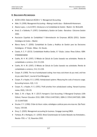 Amélia Ferreira da Silva Manual de Contabilidade Analítica
Anabela Martins Silva Volume I - Apontamentos
117
8. BIBLIOGRAFIA RECOMENDADA
 ACODI (1992): Statement ACODI nº 1: Management Accounting.
 Adler, R. (1999). Management Accounting – Making it world class – Butterworth-Heinemann.
 Alvarez Lopes, J. et al (1997). Introducion a la Contabilidad de Gestión - Madrid - Ed. McGraHill.
 Amat, O. e Soldevila, P. (1997). Contabilidad y Gestión de Costes - Barcelona - Ediciones Gestión
2000.
 Asociacion Española de Contabilidad Y Administración de Empresas (AECA) (2001). Gestión
Estratégica de Costos – Madrid.
 Blanco Ibarra, F. (2000). Contabilidad de Costes y Analítica de Gestión para las Decisiones
Estratégicas - 8ª Edição - Bilbao - Ed. Deusto.
 Caiado, A. C. P. (2015). Contabilidade Analítica Gestão, 8.ª Edição, Lisboa: Áreas Editora. ISBN:
9789898058898
 Coelho, M. H. M. (1997). O Método de Cálculo de Custos baseado nas actividades. Revista de
contabilidade e comércio, 214, 211-238.
 Coelho, M. H. M. (1997). O Método de Cálculo de Custos baseado nas actividades. Revista de
contabilidade e comércio, 214, 211-238.
 Cooper, R. (1989). The rise of activity-based costing: how many cost drivers do you need, and how
do you select them?, Journal of Cost Manageme
 Cooper, R. e Kaplan, R. S. (1992). Activity-based systems: Measuring the costs of resource usage.
Accounting horizons. 6(3), 1-13.
 Cooper, R., e Kaplan, R. S. (1991). Profit priorities from activity-based costing. Harvard business
review, 69(3), 130-135.
 Datar, S. M. e Rajan, M. V. (2017) Horngren's Cost Accounting: A Managerial Emphasis (16th
Edition), Pearson Education 2018, ISBN: 978-0-13-447558-5; ISBN-13: 978-0134475585; ISBN-
10: 0134475585
 Drucker, P. F. (1996). O líder do futuro: visões, estratégias e práticas para uma nova era. São Paulo:
Futura, 159-168.
 Drury, C. (2005). Management accounting for business. Cengage Learning EMEA.
 Fantasia, M. e Rodrigues, A. I. (2002). Breve Caracterização do Custeio Baseado nas Actividades»,
Revista «TOC» n.º 32, Novembro 2002.
 