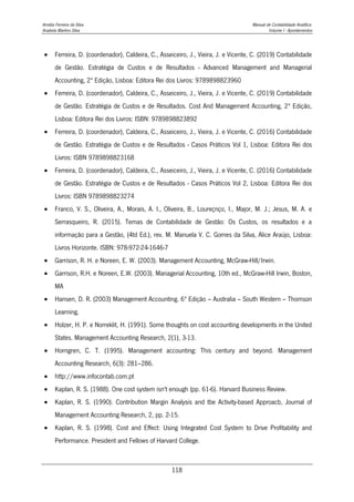 Amélia Ferreira da Silva Manual de Contabilidade Analítica
Anabela Martins Silva Volume I - Apontamentos
118
 Ferreira, D. (coordenador), Caldeira, C., Asseiceiro, J., Vieira, J. e Vicente, C. (2019) Contabilidade
de Gestão. Estratégia de Custos e de Resultados - Advanced Management and Managerial
Accounting, 2ª Edição, Lisboa: Editora Rei dos Livros: 9789898823960
 Ferreira, D. (coordenador), Caldeira, C., Asseiceiro, J., Vieira, J. e Vicente, C. (2019) Contabilidade
de Gestão. Estratégia de Custos e de Resultados. Cost And Management Accounting, 2ª Edição,
Lisboa: Editora Rei dos Livros: ISBN: 9789898823892
 Ferreira, D. (coordenador), Caldeira, C., Asseiceiro, J., Vieira, J. e Vicente, C. (2016) Contabilidade
de Gestão. Estratégia de Custos e de Resultados - Casos Práticos Vol 1, Lisboa: Editora Rei dos
Livros: ISBN 9789898823168
 Ferreira, D. (coordenador), Caldeira, C., Asseiceiro, J., Vieira, J. e Vicente, C. (2016) Contabilidade
de Gestão. Estratégia de Custos e de Resultados - Casos Práticos Vol 2, Lisboa: Editora Rei dos
Livros: ISBN 9789898823274
 Franco, V. S., Oliveira, A., Morais, A. I., Oliveira, B., Loureçnço, I., Major, M. J.; Jesus, M. A. e
Serrasqueiro, R. (2015). Temas de Contabilidade de Gestão: Os Custos, os resultados e a
informação para a Gestão, (4td Ed.), rev. M. Manuela V. C. Gomes da Silva, Alice Araújo, Lisboa:
Livros Horizonte. ISBN: 978-972-24-1646-7
 Garrison, R. H. e Noreen, E. W. (2003). Management Accounting, McGraw-Hill/Irwin.
 Garrison, R.H. e Noreen, E.W. (2003). Managerial Accounting, 10th ed., McGraw-Hill Irwin, Boston,
MA
 Hansen, D. R. (2003) Management Accounting. 6ª Edição – Australia – South Western – Thomson
Learning.
 Holzer, H. P. e Norreklit, H. (1991). Some thoughts on cost accounting developments in the United
States. Management Accounting Research, 2(1), 3-13.
 Horngren, C. T. (1995). Management accounting: This century and beyond. Management
Accounting Research, 6(3): 281–286.
 http://www.infocontab.com.pt
 Kaplan, R. S. (1988). One cost system isn't enough (pp. 61-6). Harvard Business Review.
 Kaplan, R. S. (1990). Contribution Margin Analysis and tbe Activity-based Approacb, Journal of
Management Accounting Research, 2, pp. 2-15.
 Kaplan, R. S. (1998). Cost and Effect: Using Integrated Cost System to Drive Profitability and
Performance. President and Fellows of Harvard College.
 
