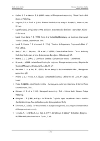 Amélia Ferreira da Silva Manual de Contabilidade Analítica
Anabela Martins Silva Volume I - Apontamentos
119
 Kaplan, R. S. e Atkinson, A. A. (1998). Advanced Management Accounting, Editora Prentice Hall
Business Publishing.
 Longman, D. R. e Schiff, M. (1955). Practical distribution cost analysis, Homewood, Illinois: Richard
D. Irwin.
 Lopez Gonzalez, Enrique et al (1998). Exercícios de Contabilidad de Costes y de Gestión, Madrid -
Ed. Pirâmide.
 López, J. A. e Ibarra, F. B. (1995). Apoyo de la Contabilidad Estratégica a la Excelencia Empresarial,
Técnica Contable, Dezembro de 1995.
 Lousã, A., Pereira, P. A. e Lambert, R. (1994). “Técnicas de Organização Empresarial - Bloco II”,
Porto Editora.
 Mallo, C., Mir, F., Requena, J. Mª e Serra, V. (1998). Contabilidad de Gestión - Cálculo, Análisis y
Control de Costes para la toma de decisiones - Barcelona - Editorial Ariel, S.A.
 Martins, C. L. C. (2001). O Controlo de Gestão e a Contabilidade - Lisboa - Editora Vislis.
 Mckenzie, J. (1999). Activity-Based Costing for beginners. Management Accounting: Magazine for
Chartered Management Accountants, 77(3), 56-57.
 Mecimore, C. D. e Bell, A.T. (1995). Are we Ready for Fourth-Generation ABC?, Management
Accounting, JAN
 Pereira, C. C. e Franco, V. F. (2001). Contabilidade Analítica, Editora Rei dos Livros, 6ª Edição,
Lisboa.
 Porter, M. (1991). Estratégia Competitiva - Técnicas para Análise de Indústrias e da Concorrência,
Editora Campus, 1991.
 Rainborn, C. A. et al (1999). Managerial Accounting - EUA - Editora South Western College
Publishing.
 Rodrigues, L. P. (1997) Aplicação da Teoria dos Conjuntos Vagos na Medida e Gestão do Risco
Cambial Económico, Tese de Doutoramento - Universidade do Minho
 Simmonds, K. (1989). The fundamentals of strategic management accounting. Chartered Institute
of Management Accountants.
 Torrecilla, A., Fernández, F. A. e Díaz, G. (1997). Contabilidad de Costes Y de Gestion - Espanha –
McGRAW-HILL/Interamericana de España, S.A.U.
 