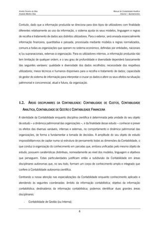 Amélia Ferreira da Silva Manual de Contabilidade Analítica
Anabela Martins Silva Volume I - Apontamentos
4
Contudo, dado que a informação produzida se direciona para dois tipos de utilizadores com finalidade
diferentes relativamente ao uso da informação, o sistema ajusta os seus modelos, linguagem e regras
de recolha e tratamento de dados aos distintos utilizadores. Para o exterior, será enviada essencialmente
informação financeira, quantitativa e passada, processada mediante modelos e regras normalizados,
comuns a todas as organizações que operam no sistema económico, definidas por entidades, nacionais
e/ou supranacionais, externas à organização. Para os utilizadores internos, a informação produzida não
tem limitação de qualquer ordem, e o seu grau de profundidade e diversidade dependerá basicamente
das seguintes variáveis: qualidade e diversidade dos dados recolhidos; necessidade dos respetivos
utilizadores; meios técnicos e humanos disponíveis para a recolha e tratamento de dados; capacidade
do gestor do sistema de informação para interpretar e cruzar os dados e aferir os seus efeitos na situação
patrimonial e concorrencial, atual e futura, da organização.
1.2. ÁREAS DISCIPLINARES DA CONTABILIDADE: CONTABILIDADE DE CUSTOS, CONTABILIDADE
ANALÍTICA, CONTABILIDADE DE GESTÃO E CONTABILIDADE FINANCEIRA
A identidade da Contabilidade enquanto disciplina científica é determinada pela unidade do seu objeto
de estudo – a dinâmica patrimonial das organizações –, e da finalidade desse estudo – conhecer e prever
os efeitos das diversas variáveis, internas e externas, no comportamento e dinâmica patrimonial das
organizações, de forma a fundamentar a tomada de decisões. A amplitude do seu objeto de estudo
impossibilitam-nos de captar numa só estrutura de pensamento todas as dimensões da Contabilidade, o
que conduz à organização do conhecimento em parcelas que, embora unificadas pelo mesmo objeto de
estudo, possuem caraterísticas distintivas, nomeadamente ao nível dos modelos, linguagem e objetivos
que perseguem. Estas particularidades justificam então a subdivisão da Contabilidade em áreas
disciplinares autónomas que, no seu todo, formam um corpo de conhecimento amplo e integrado que
confere à Contabilidade autonomia científica.
Centrando a nossa atenção nas especializações da Contabilidade enquanto conhecimento aplicado e
atendendo às seguintes coordenadas: âmbito da informação contabilística; objetivo da informação
contabilística; destinatários da informação contabilística; podemos identificar duas grandes áreas
disciplinares:
- Contabilidade de Gestão (ou Interna);
 