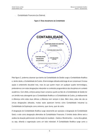Amélia Ferreira da Silva Manual de Contabilidade Analítica
Anabela Martins Silva Volume I - Apontamentos
5
- Contabilidade Financeira (ou Externa).
Figura 2: Áreas disciplinares da Contabilidade
CONTABILIDADE
CONTABILIDADE DE GESTÃO
(OU INTERNA)
CONTABILIDADE ANALÍTICA
CONTABILIDADE
DE
CUSTOS
CONTABILIDADE
FINANCEIRA
(OU EXTERNA)
Valorimetria de alguns elementos do Balanço
Pela figura 2, podemos observar que dentro da Contabilidade de Gestão surge a Contabilidade Analítica
e, dentro desta, a Contabilidade de Custos. A terminologia utilizada está longe de ser consensual. A nossa
opção é certamente discutível mas, mais do que querer impor um qualquer quadro terminológico,
pretendemos com estas designações interpretar os conteúdos programáticos das disciplinas em contexto
académico. Com efeito, embora pareça haver consenso quanto ao fato de a Contabilidade de Gestão ter
um âmbito mais abrangente que a Contabilidade Analítica e a Contabilidade de Custos, já relativamente
à diferença entre estas duas últimas a diferença nem sempre é clara. Além disso, estas não são as
únicas designações utilizadas, muitas vezes aparecem termos como Contabilidade Industrial ou
Contabilidade de Exploração como sinónimo, quer duma, quer de outra.
A designação de Contabilidade Analítica surge claramente por oposição à designação de Contabilidade
Geral, e esta como designação alternativa de Contabilidade Financeira. O âmbito desta última será a
análise da situação patrimonial e da formação do resultado – Gastos e Rendimentos – numa ótica global,
ou seja, olhando a organização como um todo indivisível. A Contabilidade Analítica surge como a
 