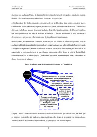 Amélia Ferreira da Silva Manual de Contabilidade Analítica
Anabela Martins Silva Volume I - Apontamentos
6
disciplina que analisa a afetação de Gastos e Rendimentos internamente e respetivos resultados, ou seja,
olhando cada uma das partes que formam o todo que é a organização.
A Contabilidade de Custos ocupa-se essencialmente da problemática dos custos, enquanto que a
Contabilidade Analítica é mais abrangente já que aborda gastos, rendimentos e resultados. É de fato uma
diferença muito ténue quando olhamos a tipologias de problemas abordados e o âmbito das temáticas
que são apresentadas em livros e manuais académicos. Contudo, assumimos o risco da crítica e
atrevemo-nos a afirmar que esta nos parece a designação que mais adequada.
Neste contexto, a Contabilidade Financeira, aparece como um sistema de informação paralelo, mas do
qual a contabilidade de gestão não se pode alhear, em particular porque a Contabilidade Financeira afeta
a imagem da organização perante as entidades externas, o que pode afetar as relações económicas da
organização e consequentemente a sua situação patrimonial. Além disso, a própria Contabilidade
Financeira necessita de informação da Contabilidade de Custos, nomeadamente para a valorimetria de
alguns elementos do balanço.
Figura 3: Objetivos específicos das áreas disciplinares da Contabilidade
A figura 3 dá-nos conta dos objetivos específicos das áreas disciplinares que identificamos. De notar que
os objetivos perseguidos por cada uma das disciplinas estão longe de se esgotar na figura anterior.
Tentamos apenas reconhecer o objetivo central, ou principal, e não o único objetivo.
Análise antecipada de custos, proveitos,
resultados, situação patrimonial e
posição concorrencial
Desagregação e análise de
custos, proveitos e resultados
Apuramento e
análise do custo
dos produtos e
valorização da
existências
Traduzir uma imagem
verdadeira e apropriada
da situação patrimonial
da empresa e da
formação do resultado
do exercício
C
O
N
T
A
B
I
L
I
D
A
D
E
F
I
N
A
N
C
E
I
R
A
CONTABILIDADE DE CUSTOS
CONTABILIDADE ANALÍTICA
CONTABILIDADE DE GESTÃO
OBJECTIVOS
 