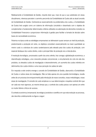 Amélia Ferreira da Silva Manual de Contabilidade Analítica
Anabela Martins Silva Volume I - Apontamentos
7
Relativamente à Contabilidade de Gestão, importa dizer que, mais do que a sua subdivisão em áreas
disciplinares, interessa perceber o caminho percorrido da Contabilidade de Custos até ao atual conceito
de Contabilidade de Gestão. Centrando-se essencialmente na problemática dos custos, a Contabilidade
de Custos terá surgido como um sistema de informação concebido e desenhado com o objetivo de
complementar e fundamentar determinados critérios utilizados na valorização de elementos incluídos na
Contabilidade Financeira e proporcionar informação à gestão para facilitar a tomada de decisão sobre
bases de racionalidade económica.
Vivíamos na época onde as estratégias empresariais se delineavam quase sempre ao nível da produção,
predominando a produção em série, os objetivos consistiam essencialmente na maior quantidade ao
menor custo e a estrutura de custos caraterizava-se pelo elevado peso dos custos de produção, com
especial destaque dos custos diretos, onde o principal fator de produção era a mão-de-obra.
A revolução tecnológica, processada a partir dos anos oitenta, traz consigo a globalização económica, a
diversificação estratégica, uma crescente pressão concorrencial, o encurtamento do ciclo de vida dos
produtos, os elevados custos de investigação e desenvolvimento, um aumento dos custos indiretos em
detrimentos dos custos diretos e uma nova perceção da cadeia de valor.
Em resposta a este cenário emerge o conceito de Contabilidade de Gestão, abarcando a Contabilidade
de Custos e outras áreas de investigação. Não se trata apenas de uma questão terminológica, resulta
antes de um processo de enriquecimento pela introdução de novos conceitos, novas metodologias, novas
áreas de investigação. O conceito de custo amplia-se e a sua determinação e respetivo controlo têm que
ser cada vez mais rigorosos, ao mesmo tempo que, o controlo dos custos passa a ser apenas um entre
os muitos fatores críticos de sucesso.
O contexto económico/empresarial, tecnológico/produtivo e científico em que esta evolução se processa,
são descritos sinteticamente na figura a seguir:
 