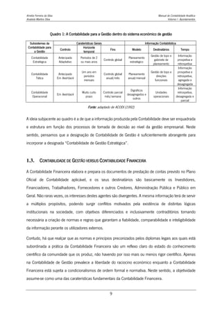 Amélia Ferreira da Silva Manual de Contabilidade Analítica
Anabela Martins Silva Volume I - Apontamentos
9
Quadro 1: A Contabilidade para a Gestão dentro do sistema económico de gestão
Subsistemas da
Contabilidade para
a Gestão
Caraterísticas Gerais Informação Contabilística
Controlo
Horizonte
temporal
Fins Modelo Destinatários Tempo
Contabilidade
Estratégica
Antecipado
Adaptativo
Períodos de 2
ou mais anos
Controlo global
Planeamento
estratégico
Gestão de topo e
gabinete de
planeamento
Informação
prospetiva e
retrospetiva
Contabilidade
Tática
Antecipado
Em feed-back
Um ano em
períodos
mensais
Controlo global
anual/mês
Planeamento
anual/mensal
Gestão de topo e
direções
funcionais
Informação
prospetiva e
retrospetiva,
agregada e
desagregada
Contabilidade
Operacional
Em feed-back
Muito curto
prazo
Controlo parcial
mês/semana
Digráficos
desagregados e
outros
Unidades
operacionais
Informação
retrospetiva,
desagregada e
parcial
Fonte: adaptado de ACODI (1992)
A ideia subjacente ao quadro é a de que a informação produzida pela Contabilidade deve ser enquadrada
e estrutura em função dos processos de tomada de decisão ao nível da gestão empresarial. Neste
sentido, pensamos que a designação de Contabilidade de Gestão é suficientemente abrangente para
incorporar a designada “Contabilidade de Gestão Estratégica”.
1.3. CONTABILIDADE DE GESTÃO VERSUS CONTABILIDADE FINANCEIRA
A Contabilidade Financeira elabora e prepara os documentos de prestação de contas previsto no Plano
Oficial de Contabilidade aplicável, e os seus destinatários são basicamente os Investidores,
Financiadores, Trabalhadores, Fornecedores e outros Credores, Administração Pública e Público em
Geral. Não raras vezes, os interesses destes agentes são divergentes. A mesma informação terá de servir
a múltiplos propósitos, podendo surgir conflitos motivados pela existência de distintas lógicas
institucionais na sociedade, com objetivos diferenciados e inclusivamente contraditórios tornando
necessária a criação de normas e regras que garantam a fiabilidade, comparabilidade e inteligibilidade
da informação perante os utilizadores externos.
Contudo, há que realçar que as normas e princípios preconizados pelos diplomas legais aos quais está
subordinada a prática da Contabilidade Financeira são um reflexo claro do estado do conhecimento
científico da comunidade que os produz, não havendo por isso mais ou menos rigor científico. Apenas
na Contabilidade de Gestão prevalece a liberdade do raciocino económico enquanto a Contabilidade
Financeira está sujeita a condicionalismos de ordem formal e normativa. Neste sentido, a objetividade
assume-se como uma das caraterísticas fundamentais da Contabilidade Financeira.
 