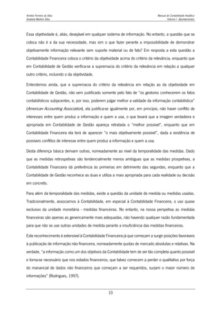 Amélia Ferreira da Silva Manual de Contabilidade Analítica
Anabela Martins Silva Volume I - Apontamentos
10
Essa objetividade é, aliás, desejável em qualquer sistema de informação. No entanto, a questão que se
coloca não é a da sua necessidade, mas sim o que fazer perante a impossibilidade de demonstrar
objetivamente informação relevante sem suporte material ou de fato? Em resposta a esta questão a
Contabilidade Financeira coloca o critério da objetividade acima do critério da relevância, enquanto que
em Contabilidade de Gestão verifica-se a supremacia do critério da relevância em relação a qualquer
outro critério, incluindo o da objetividade.
Entendemos ainda, que a supremacia do critério da relevância em relação ao da objetividade em
Contabilidade de Gestão, não vem justificado somente pelo fato de “os gestores conhecerem os fatos
contabilísticos subjacentes, e, por isso, poderem julgar melhor a validade da informação contabilística”
(American Accounting Association), ela justifica-se igualmente por, em princípio, não haver conflito de
interesses entre quem produz a informação e quem a usa, o que levará que a imagem verdadeira e
apropriada em Contabilidade de Gestão apareça retratada o “melhor possível”, enquanto que em
Contabilidade Financeira ela terá de aparecer “o mais objetivamente possível”, dada a existência de
possíveis conflitos de interesse entre quem produz a informação e quem a usa.
Desta diferença básica derivam outras, nomeadamente ao nível da temporalidade das medidas. Dado
que as medidas retrospetivas são tendencialmente menos ambíguas que as medidas prospetivas, a
Contabilidade Financeira dá preferência às primeiras em detrimento das segundas, enquanto que a
Contabilidade de Gestão reconhece as duas e utiliza a mais apropriada para cada realidade ou decisão
em concreto.
Para além da temporalidade das medidas, existe a questão da unidade de medida ou medidas usadas.
Tradicionalmente, associamos à Contabilidade, em especial à Contabilidade Financeira, o uso quase
exclusivo da unidade monetária - medidas financeiras. No entanto, na nossa perspetiva as medidas
financeiras são apenas as genericamente mais adequadas, não havendo qualquer razão fundamentada
para que não se use outras unidades de medida perante a insuficiência das medidas financeiras.
Este reconhecimento é extensível à Contabilidade Financeira já que começam a surgir posições favoráveis
à publicação de informação não financeira, nomeadamente quotas de mercado absolutas e relativas. Na
verdade, “a informação como um dos objetivos da Contabilidade tem de ser tão completa quanto possível
e torna-se necessário que nos estados financeiros, que talvez comecem a perder o qualitativo por força
do manancial de dados não financeiros que começam a ser requeridos, surjam o maior número de
informações” (Rodrigues, 1997).
 