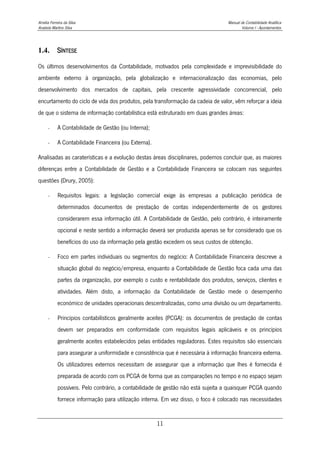 Amélia Ferreira da Silva Manual de Contabilidade Analítica
Anabela Martins Silva Volume I - Apontamentos
11
1.4. SÍNTESE
Os últimos desenvolvimentos da Contabilidade, motivados pela complexidade e imprevisibilidade do
ambiente externo à organização, pela globalização e internacionalização das economias, pelo
desenvolvimento dos mercados de capitais, pela crescente agressividade concorrencial, pelo
encurtamento do ciclo de vida dos produtos, pela transformação da cadeia de valor, vêm reforçar a ideia
de que o sistema de informação contabilística está estruturado em duas grandes áreas:
- A Contabilidade de Gestão (ou Interna);
- A Contabilidade Financeira (ou Externa).
Analisadas as caraterísticas e a evolução destas áreas disciplinares, podemos concluir que, as maiores
diferenças entre a Contabilidade de Gestão e a Contabilidade Financeira se colocam nas seguintes
questões (Drury, 2005):
- Requisitos legais: a legislação comercial exige às empresas a publicação periódica de
determinados documentos de prestação de contas independentemente de os gestores
considerarem essa informação útil. A Contabilidade de Gestão, pelo contrário, é inteiramente
opcional e neste sentido a informação deverá ser produzida apenas se for considerado que os
benefícios do uso da informação pela gestão excedem os seus custos de obtenção.
- Foco em partes individuais ou segmentos do negócio: A Contabilidade Financeira descreve a
situação global do negócio/empresa, enquanto a Contabilidade de Gestão foca cada uma das
partes da organização, por exemplo o custo e rentabilidade dos produtos, serviços, clientes e
atividades. Além disto, a informação da Contabilidade de Gestão mede o desempenho
económico de unidades operacionais descentralizadas, como uma divisão ou um departamento.
- Princípios contabilísticos geralmente aceites (PCGA): os documentos de prestação de contas
devem ser preparados em conformidade com requisitos legais aplicáveis e os princípios
geralmente aceites estabelecidos pelas entidades reguladoras. Estes requisitos são essenciais
para assegurar a uniformidade e consistência que é necessária à informação financeira externa.
Os utilizadores externos necessitam de assegurar que a informação que lhes é fornecida é
preparada de acordo com os PCGA de forma que as comparações no tempo e no espaço sejam
possíveis. Pelo contrário, a contabilidade de gestão não está sujeita a quaisquer PCGA quando
fornece informação para utilização interna. Em vez disso, o foco é colocado nas necessidades
 