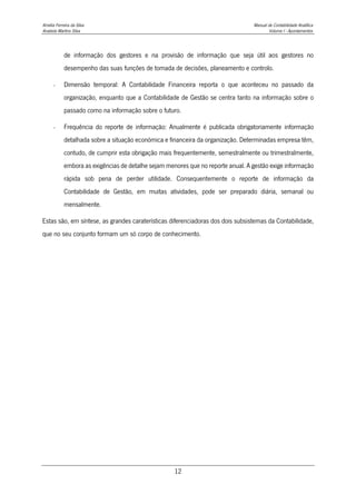 Amélia Ferreira da Silva Manual de Contabilidade Analítica
Anabela Martins Silva Volume I - Apontamentos
12
de informação dos gestores e na provisão de informação que seja útil aos gestores no
desempenho das suas funções de tomada de decisões, planeamento e controlo.
- Dimensão temporal: A Contabilidade Financeira reporta o que aconteceu no passado da
organização, enquanto que a Contabilidade de Gestão se centra tanto na informação sobre o
passado como na informação sobre o futuro.
- Frequência do reporte de informação: Anualmente é publicada obrigatoriamente informação
detalhada sobre a situação económica e financeira da organização. Determinadas empresa têm,
contudo, de cumprir esta obrigação mais frequentemente, semestralmente ou trimestralmente,
embora as exigências de detalhe sejam menores que no reporte anual. A gestão exige informação
rápida sob pena de perder utilidade. Consequentemente o reporte de informação da
Contabilidade de Gestão, em muitas atividades, pode ser preparado diária, semanal ou
mensalmente.
Estas são, em síntese, as grandes caraterísticas diferenciadoras dos dois subsistemas da Contabilidade,
que no seu conjunto formam um só corpo de conhecimento.
 