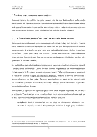Amélia Ferreira da Silva Manual de Contabilidade Analítica
Anabela Martins Silva Volume I - Apontamentos
13
2. REVISÃO DE CONCEITOS E CONHECIMENTOS PRÉVIOS
O acompanhamento das matérias que serão expostas exige da parte do leitor alguns conhecimentos
prévios da área das ciências económicas, particularmente ao nível da Contabilidade Financeira. Por esta
razão, nas próximas páginas iremos revisitar alguns dos conceitos e conhecimentos que consideramos
como absolutamente essenciais para o entendimento das restantes matérias abordadas.
2.1. A ÓTICA ECONÓMICA VERSUS ÓTICA FINANCEIRA DOS FENÓMENOS PATRIMONIAIS
O apuramento dos resultados da empresa durante um determinado período (ano, semestre, trimestre,
mês) é uma necessidade que se impõe por razões óbvias, uma das quais a obrigatoriedade das empresas
prestarem contas à sociedade em geral e aos seus stakeholders (acionistas, clientes, fornecedores,
trabalhadores, Estado, entre outros) em particular. Contudo, frequentemente existe desfasamento
temporal entre o fluxo económico e fluxo financeiro, o que levanta algumas dificuldades e questões sobre
apuramento do resultado periódico.
Em Contabilidade, os resultados são apurados dentro do regime da competência económica, mediante
a diferença entre Rendimentos e Ganhos e Gastos e Perdas respeitantes a um determinado exercício
(período económico). No entanto, antes da entrada em vigor do POC era prática comum o apuramento
do “resultado” segundo o regime da competência financeira, mediante a diferença entre receitas e
despesa referentes a um dado período. Dentro da perspetiva financeira, existe ainda o regime do caixa,
que consiste no apuramento do “resultado1
” mediante a diferença entre recebimentos e pagamentos -
demonstração dos fluxos de caixa.
Neste contexto, o significado das expressões gasto/custo, perda, despesa, pagamento, por um lado, e
de rendimento/Proveito, ganho, receita e recebimento por outro, assumem particular interesse, pelo que
se deixa aqui uma breve definição no sentido de evitar eventuais confusões:
- Gasto/Custo: Sacrifício intencional de recursos, direto ou indiretamente, relacionado com a
atividade da empresa, suscetível de quantificação monetária e, regra geral, associados à
1
A palavra “resultado” aparece aqui essencialmente como um “saldo”, uma “diferença”, e não no sentido de excedente
económico como tradicionalmente é utilizada na contabilidade.
 