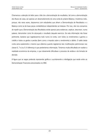 Amélia Ferreira da Silva Manual de Contabilidade Analítica
Anabela Martins Silva Volume I - Apontamentos
19
Chamamos a atenção do leitor para o fato de a demonstração de resultados, tal como a demonstração
dos fluxos de caixa, ser apenas um desenvolvimento de uma conta do próprio Balanço. Insistimos nisto,
porque, não raras vezes, deparamos com estudantes que olham a Demonstração de Resultados e o
Balanço como se de duas peças contabilísticas independentes se tratasse. Por isso, não nos cansamos
de repetir que a Demonstração dos Resultados existe apenas para evidenciar, explicar, descrever, numa
palavra, demonstrar como foi alcançado o resultado daquele exercício. Se esta informação não fosse
pertinente, bastaria que registássemos tudo numa só conta, com todos os rendimentos e ganhos a
crédito e todos os gastos e perdas (bem como o imposto sobre o rendimento) a débito. O saldo desta
conta seria exatamente o mesmo que obtemos quando registamos tais modificações patrimoniais nas
classe 6, 7 e/ou 9. A diferença é que perderíamos informação. Teríamos muita dificultada em avaliar a
realidade económica da empresa, o que obviamente dificultava o processo de análise e de tomada de
decisão.
A figura que se segue pretende representar gráfica e sucintamente a interligação que existe entre as
Demonstração Financeira preconizados no SNC:
 