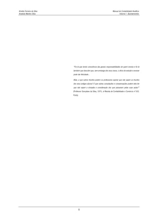 Amélia Ferreira da Silva Manual de Contabilidade Analítica
Anabela Martins Silva Volume I - Apontamentos
ii
“Foi lá que tomei consciência das graves responsabilidades de quem ensina e foi lá
também que descobri que, sem embargo dos seus ossos, o ofício de estudar e ensinar
pode dar felicidade...
Aliás, a que outros triunfos podem os professores aspirar que não sejam os triunfos
dos seus antigos alunos? E que outras consolações e compensações podem eles ter
que não sejam a simpatia e consideração dos que passaram pelas suas aulas?”
(Professor Gonçalves da Silva, 1975, in Revista de Contabilidade e Comércio nº163,
Porto)
 