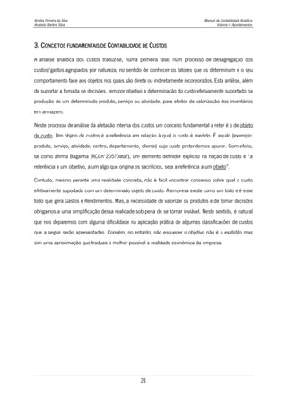 Amélia Ferreira da Silva Manual de Contabilidade Analítica
Anabela Martins Silva Volume I - Apontamentos
21
3. CONCEITOS FUNDAMENTAIS DE CONTABILIDADE DE CUSTOS
A análise analítica dos custos traduz-se, numa primeira fase, num processo de desagregação dos
custos/gastos agrupados por natureza, no sentido de conhecer os fatores que os determinam e o seu
comportamento face aos objetos nos quais são direta ou indiretamente incorporados. Esta análise, além
de suportar a tomada de decisões, tem por objetivo a determinação do custo efetivamente suportado na
produção de um determinado produto, serviço ou atividade, para efeitos de valorização dos inventários
em armazém.
Neste processo de análise da afetação interna dos custos um conceito fundamental a reter é o de objeto
de custo. Um objeto de custos é a referência em relação à qual o custo é medido. É aquilo (exemplo:
produto, serviço, atividade, centro, departamento, cliente) cujo custo pretendemos apurar. Com efeito,
tal como afirma Baganha (RCCnº205?Data?), um elemento definidor explícito na noção de custo é “a
referência a um objetivo, a um algo que origina os sacrifícios, seja a referência a um objeto”.
Contudo, mesmo perante uma realidade concreta, não é fácil encontrar consenso sobre qual o custo
efetivamente suportado com um determinado objeto de custo. A empresa existe como um todo e é esse
todo que gera Gastos e Rendimentos. Mas, a necessidade de valorizar os produtos e de tomar decisões
obriga-nos a uma simplificação dessa realidade sob pena de se tornar inviável. Neste sentido, é natural
que nos deparemos com alguma dificuldade na aplicação prática de algumas classificações de custos
que a seguir serão apresentadas. Convém, no entanto, não esquecer o objetivo não é a exatidão mas
sim uma aproximação que traduza o melhor possível a realidade económica da empresa.
 