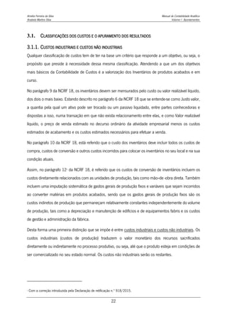 Amélia Ferreira da Silva Manual de Contabilidade Analítica
Anabela Martins Silva Volume I - Apontamentos
22
3.1. CLASSIFICAÇÕES DOS CUSTOS E O APURAMENTO DOS RESULTADOS
3.1.1. CUSTOS INDUSTRIAIS E CUSTOS NÃO INDUSTRIAIS
Qualquer classificação de custos tem de ter na base um critério que responde a um objetivo, ou seja, o
propósito que preside à necessidade dessa mesma classificação. Atendendo a que um dos objetivos
mais básicos da Contabilidade de Custos é a valorização dos Inventários de produtos acabados e em
curso.
No parágrafo 9 da NCRF 18, os inventários devem ser mensurados pelo custo ou valor realizável líquido,
dos dois o mais baixo. Estando descrito no parágrafo 6 da NCRF 18 que se entende-se como Justo valor,
a quantia pela qual um ativo pode ser trocado ou um passivo liquidado, entre partes conhecedoras e
dispostas a isso, numa transação em que não exista relacionamento entre elas, e como Valor realizável
líquido, o preço de venda estimado no decurso ordinário da atividade empresarial menos os custos
estimados de acabamento e os custos estimados necessários para efetuar a venda.
No parágrafo 10 da NCRF 18, está referido que o custo dos inventários deve incluir todos os custos de
compra, custos de conversão e outros custos incorridos para colocar os inventários no seu local e na sua
condição atuais.
Assim, no parágrafo 122
da NCRF 18, é referido que os custos de conversão de inventários incluem os
custos diretamente relacionados com as unidades de produção, tais como mão--de -obra direta. Também
incluem uma imputação sistemática de gastos gerais de produção fixos e variáveis que sejam incorridos
ao converter matérias em produtos acabados, sendo que os gastos gerais de produção fixos são os
custos indiretos de produção que permaneçam relativamente constantes independentemente do volume
de produção, tais como a depreciação e manutenção de edifícios e de equipamentos fabris e os custos
de gestão e administração da fábrica.
Desta forma uma primeira distinção que se impõe é entre custos industriais e custos não industriais. Os
custos industriais (custos de produção) traduzem o valor monetário dos recursos sacrificados
diretamente ou indiretamente no processo produtivo, ou seja, até que o produto esteja em condições de
ser comercializado no seu estado normal. Os custos não industriais serão os restantes.
2
Com a correção introduzida pela Declaração de retificação n.º 918/2015.
 