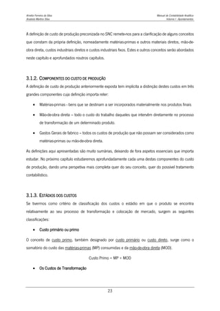 Amélia Ferreira da Silva Manual de Contabilidade Analítica
Anabela Martins Silva Volume I - Apontamentos
23
A definição de custo de produção preconizada no SNC remete-nos para a clarificação de alguns conceitos
que constam da própria definição, nomeadamente matérias-primas e outros materiais diretos, mão-de-
obra direta, custos industriais diretos e custos industriais fixos. Estes e outros conceitos serão abordados
neste capítulo e aprofundados noutros capítulos.
3.1.2. COMPONENTES DO CUSTO DE PRODUÇÃO
A definição de custo de produção anteriormente exposta tem implícita a distinção destes custos em três
grandes componentes cuja definição importa reter:
 Matérias-primas - bens que se destinam a ser incorporados materialmente nos produtos finais
 Mão-de-obra direta – todo o custo do trabalho daqueles que intervêm diretamente no processo
de transformação de um determinado produto.
 Gastos Gerais de fabrico – todos os custos de produção que não possam ser considerados como
matérias-primas ou mão-de-obra direta.
As definições aqui apresentadas são muito sumárias, deixando de fora aspetos essenciais que importa
estudar. No próximo capítulo estudaremos aprofundadamente cada uma destas componentes do custo
de produção, dando uma perspetiva mais completa quer do seu conceito, quer do possível tratamento
contabilístico.
3.1.3. ESTÁDIOS DOS CUSTOS
Se tivermos como critério de classificação dos custos o estádio em que o produto se encontra
relativamente ao seu processo de transformação e colocação de mercado, surgem as seguintes
classificações:
 Custo primário ou primo
O conceito de custo primo, também designado por custo primário ou custo direto, surge como o
somatório do custo das matérias-primas (MP) consumidas e da mão-de-obra direta (MOD).
Custo Primo = MP + MOD
 Os Custos de Transformação
 