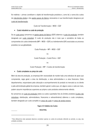 Amélia Ferreira da Silva Manual de Contabilidade Analítica
Anabela Martins Silva Volume I - Apontamentos
24
As matérias – primas constituem o objeto de transformação produtiva e, como tal, a soma dos custos
da mão-de-obra direta e dos gastos gerais de fabrico necessários à sua transformação designa-se por
custo de transformação.
Custo de Transformação = MOD + GGF
 Custo industrial ou custo de produção
Se ao custo primo somarmos os gastos gerais de fabrico (GGF) obtemos o custo de produção, também
designado por custo industrial. O custo de produção não é mais que o somatório de todas as
componentes de custos diretamente (MP + MOD + GDF) ou indiretamente (GIF) associadas ao processo
produtivo na sua globalidade.
Custo Produção = MP + MOD + GGF
ou
Custo Produção = Custo Primo + GGF
ou
Custo Produção = MP + Custos de transformação
 Custo complexivo ou preço de custo
Além da área de produção, as empresas têm necessidade de manter toda uma estrutura de apoio que
compreende, regra geral, a área da distribuição, a área administrativa e a área financeira. Estes
departamentos, responsáveis pela colocação e acompanhamento do produto no mercado ou no cliente
e pela administração global da empresa, também geram custos que, em alguns casos e cada vez mais,
podem assumir importâncias superiores ao próprio custo produtivo anteriormente referido.
Ao somarmos ao custo de produção3
todos os custos suportados fora do âmbito produtivo (custos não
industriais: distribuição, administrativos, financeiros e extraordinários) obtemos o custo complexivo,
também designado por custo completo ou preço de custo ou preço de venda mínimo.
Figura 10: Estádios dos Custos
INDUSTRIAL
3
Para efetuarmos esta operação devemos considerar apenas os custos de produção referente ao período, ou seja, das
unidades vendidas.
 