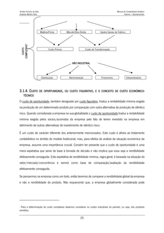 Amélia Ferreira da Silva Manual de Contabilidade Analítica
Anabela Martins Silva Volume I - Apontamentos
25
CUSTO
COMPLEXIVO
4
Matéria-Prima Mão-de-Obra Direta Gastos Gerais de Fabrico
Custo Primos Custo de Transformação
NÃO INDUSTRIAL
Distribuição Administração Financeiros Extraordinários
3.1.4. CUSTO DE OPORTUNIDADE, OU CUSTO FIGURATIVO, E O CONCEITO DE CUSTO ECONÓMICO-
TÉCNICO
O custo de oportunidade, também designado por custo figurativo, traduz a rentabilidade mínima exigida
na produção de um determinado produto por comparação com outra alternativa de produção de idêntico
risco. Quando considerada a empresa na sua globalidade o custo de oportunidade traduz a rentabilidade
mínima exigida pelos sócios/acionistas da empresa pelo fato de terem investido na empresa em
detrimento de outras alternativas de investimento de idêntico risco.
É um custo de carácter diferente dos anteriormente mencionados. Este custo é alheio ao tratamento
contabilístico no âmbito do modelo tradicional, mas, para efeitos de análise da situação económica da
empresa, assume uma importância crucial. Convém ter presente que o custo de oportunidade é uma
mera expetativa que serve de base à tomada de decisão e não implica que essa seja a rendibilidade
efetivamente conseguida. Esta expetativa de rendibilidade mínima, regra geral, é baseada na situação do
setor/mercado/concorrência e servirá como base de comparação/avaliação da rendibilidade
efetivamente conseguida.
Se pensarmos na empresa como um todo, então teremos de comparar a rendibilidade global da empresa
e não a rendibilidade do produto. Não esquecendo que, a empresa globalmente considerada pode
4
Para a determinação do custo complexivo devemos considerar os custos industriais do período, ou seja, dos produtos
vendidos.
 