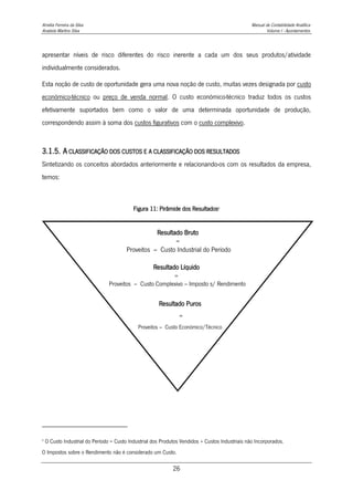Amélia Ferreira da Silva Manual de Contabilidade Analítica
Anabela Martins Silva Volume I - Apontamentos
26
apresentar níveis de risco diferentes do risco inerente a cada um dos seus produtos/atividade
individualmente considerados.
Esta noção de custo de oportunidade gera uma nova noção de custo, muitas vezes designada por custo
económico-técnico ou preço de venda normal. O custo económico-técnico traduz todos os custos
efetivamente suportados bem como o valor de uma determinada oportunidade de produção,
correspondendo assim à soma dos custos figurativos com o custo complexivo.
3.1.5. A CLASSIFICAÇÃO DOS CUSTOS E A CLASSIFICAÇÃO DOS RESULTADOS
Sintetizando os conceitos abordados anteriormente e relacionando-os com os resultados da empresa,
temos:
Figura 11: Pirâmide dos Resultados5
5
O Custo Industrial do Período = Custo Industrial dos Produtos Vendidos + Custos Industriais não Incorporados.
O Impostos sobre o Rendimento não é considerado um Custo.
Resultado Bruto
=
Proveitos – Custo Industrial do Período
Resultado Puros
=
Proveitos – Custo Económico/Técnico
Resultado Líquido
=
Proveitos – Custo Complexivo – Imposto s/ Rendimento
 