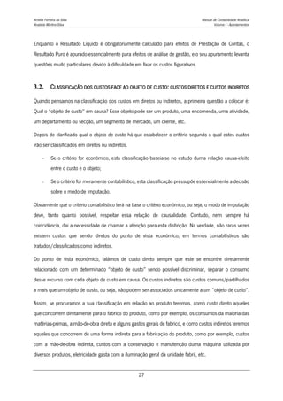 Amélia Ferreira da Silva Manual de Contabilidade Analítica
Anabela Martins Silva Volume I - Apontamentos
27
Enquanto o Resultado Líquido é obrigatoriamente calculado para efeitos de Prestação de Contas, o
Resultado Puro é apurado essencialmente para efeitos de análise de gestão, e o seu apuramento levanta
questões muito particulares devido à dificuldade em fixar os custos figurativos.
3.2. CLASSIFICAÇÃO DOS CUSTOS FACE AO OBJETO DE CUSTO: CUSTOS DIRETOS E CUSTOS INDIRETOS
Quando pensamos na classificação dos custos em diretos ou indiretos, a primeira questão a colocar é:
Qual o “objeto de custo” em causa? Esse objeto pode ser um produto, uma encomenda, uma atividade,
um departamento ou secção, um segmento de mercado, um cliente, etc.
Depois de clarificado qual o objeto de custo há que estabelecer o critério segundo o qual estes custos
irão ser classificados em diretos ou indiretos.
- Se o critério for económico, esta classificação baseia-se no estudo duma relação causa-efeito
entre o custo e o objeto;
- Se o critério for meramente contabilístico, esta classificação pressupõe essencialmente a decisão
sobre o modo de imputação.
Obviamente que o critério contabilístico terá na base o critério económico, ou seja, o modo de imputação
deve, tanto quanto possível, respeitar essa relação de causalidade. Contudo, nem sempre há
coincidência, dai a necessidade de chamar a atenção para esta distinção. Na verdade, não raras vezes
existem custos que sendo diretos do ponto de vista económico, em termos contabilísticos são
tratados/classificados como indiretos.
Do ponto de vista económico, falámos de custo direto sempre que este se encontre diretamente
relacionado com um determinado “objeto de custo” sendo possível discriminar, separar o consumo
desse recurso com cada objeto de custo em causa. Os custos indiretos são custos comuns/partilhados
a mais que um objeto de custo, ou seja, não podem ser associados unicamente a um “objeto de custo”.
Assim, se procuramos a sua classificação em relação ao produto teremos, como custo direto aqueles
que concorrem diretamente para o fabrico do produto, como por exemplo, os consumos da maioria das
matérias-primas, a mão-de-obra direta e alguns gastos gerais de fabrico, e como custos indiretos teremos
aqueles que concorrem de uma forma indireta para a fabricação do produto, como por exemplo, custos
com a mão-de-obra indireta, custos com a conservação e manutenção duma máquina utilizada por
diversos produtos, eletricidade gasta com a iluminação geral da unidade fabril, etc.
 