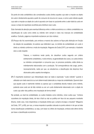 Amélia Ferreira da Silva Manual de Contabilidade Analítica
Anabela Martins Silva Volume I - Apontamentos
28
Do ponto de vista contabilístico são considerados custos diretos aqueles cujo valor a imputar ao objeto
de custo é diretamente apurado a partir do consumo do recurso em causa, e como custo indireto aquele
cujo valor a imputar ao objeto de custo é apurado com base no quociente entre o valor total do custo em
causa e a base de repartição escolhida para distribuir esse custo.
Esta chamada de atenção para eventual diferença entre o critério económico e o critério contabilístico na
classificação do custo como direto ou indireto nem sempre é clara nos manuais de contabilidade
analítica. Contudo, julgamos importante esclarecer por dois motivos:
1º) Porque não há unanimidade, pois embora a maioria dos autores se fique pela distinção em função
da relação de causalidade, há autores que defendem que, no âmbito da contabilidade um custo é
direto ou indireto conforme o modo de imputação. Nogueira da Costa (19??), por exemplo, é bastante
claro a este respeito:
Trata-se, e insistimos neste ponto, de classificar custos segundo um critério
estritamente contabilístico, muito embora, na generalidade dos casos, os custos diretos
ou indiretos correspondam a consumos que, no processo produtivo, estão direta ou
indiretamente relacionados com a produção. Tal correspondência não surge, porém,
necessariamente, razão por que, ao estudarmos a classificação não devemos ficar
obcecados pelos aspetos tecnológicos.
2º) É importante esclarecer que interpretação deve ser dada à expressão “custo indireto” quando é
utilizada num dado exercício ou num determinado balancete ou mapa da contabilidade. Quererá dizer
que aquele custo é realmente indireto ou apenas que o contabilista decidiu trata-lo como indireto,
podendo esse custo ser de fato indireto ou ser um custo diretamente relacionado com o objeto de
custo cujo valor não justifica uma imputação de forma direta?
Na verdade, ao nível da contabilidade, os custos tratados como indiretos, inclui custos que, “embora
suscetíveis de imputação direta, tal não é fácil ou não se justifica em face do seu pequeno montante
(ficaria, neste caso, mais dispendiosa a imputação direta que o próprio encargo a imputar)” (Nogueira
da Costa, 19??, p.69), por isso, a nossa resposta à questão colocada no ponto anterior é de que se trata
duma classificação contabilística, ou seja, com base no critério de imputação, embora este último tenha
por base a classificação económica.
 