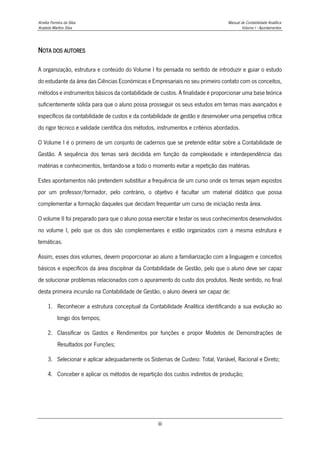 Amélia Ferreira da Silva Manual de Contabilidade Analítica
Anabela Martins Silva Volume I - Apontamentos
iii
NOTA DOS AUTORES
A organização, estrutura e conteúdo do Volume I foi pensada no sentido de introduzir e guiar o estudo
do estudante da área das Ciências Económicas e Empresariais no seu primeiro contato com os conceitos,
métodos e instrumentos básicos da contabilidade de custos. A finalidade é proporcionar uma base teórica
suficientemente sólida para que o aluno possa prosseguir os seus estudos em temas mais avançados e
específicos da contabilidade de custos e da contabilidade de gestão e desenvolver uma perspetiva crítica
do rigor técnico e validade científica dos métodos, instrumentos e critérios abordados.
O Volume I é o primeiro de um conjunto de cadernos que se pretende editar sobre a Contabilidade de
Gestão. A sequência dos temas será decidida em função da complexidade e interdependência das
matérias e conhecimentos, tentando-se a todo o momento evitar a repetição das matérias.
Estes apontamentos não pretendem substituir a frequência de um curso onde os temas sejam expostos
por um professor/formador, pelo contrário, o objetivo é facultar um material didático que possa
complementar a formação daqueles que decidam frequentar um curso de iniciação nesta área.
O volume II foi preparado para que o aluno possa exercitar e testar os seus conhecimentos desenvolvidos
no volume I, pelo que os dois são complementares e estão organizados com a mesma estrutura e
temáticas.
Assim, esses dois volumes, devem proporcionar ao aluno a familiarização com a linguagem e conceitos
básicos e específicos da área disciplinar da Contabilidade de Gestão, pelo que o aluno deve ser capaz
de solucionar problemas relacionados com o apuramento do custo dos produtos. Neste sentido, no final
desta primeira incursão na Contabilidade de Gestão, o aluno deverá ser capaz de:
1. Reconhecer a estrutura conceptual da Contabilidade Analítica identificando a sua evolução ao
longo dos tempos;
2. Classificar os Gastos e Rendimentos por funções e propor Modelos de Demonstrações de
Resultados por Funções;
3. Selecionar e aplicar adequadamente os Sistemas de Custeio: Total, Variável, Racional e Direto;
4. Conceber e aplicar os métodos de repartição dos custos indiretos de produção;
 