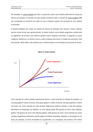 Amélia Ferreira da Silva Manual de Contabilidade Analítica
Anabela Martins Silva Volume I - Apontamentos
30
Por oposição, os custos variáveis são todo o conjunto de custos cujo montante total varia em função do
volume de produção. O conceito de custo variável remete-nos para o conceito de custo marginal (CM)
que corresponde ao acréscimo de custos em que a empresa suporta com produção de uma unidade
incremental.
A proporcionalidade dos custos em relação ao volume de produção nem sempre é linear, podendo
assumir outras formas que, genericamente, se podem traduzir numa relação progressiva, proporcional
ou degressiva. No primeiro caso estamos perante custos marginais crescentes, no segundo os custos
marginais mantêm-se e no terceiro caso os custos marginais decrescem à medida que aumenta o nível
de produção. Neste último caso dizemos que a empresa labora numa situação de economia de escala.
Figura 13: Custos Variáveis
Como exemplo de custos variáveis proporcionais temos o custo do tecido na indústria de vestuário: se
uma peça gasta 2 metros de tecido, duas peças gastam 4 metros de tecido, três peças gastam 6 metros
de tecidos, etc. Como exemplo de custo variáveis degressivos podemos apontar o custo dos produtos
alimentares na preparação de refeições: se uma refeição gasta 400 gramas de carne, duas refeições
gastam 750 gramas de carne, três refeições gastam 1050 gramas de carne. Como exemplo de custos
variáveis progressivos poderemos apontar alguns dos fatores produtivos utilizados na escavação de um
túnel, por exemplo, as horas de trabalho do equipamento: se a escavação dos primeiros 100 metros
Custos Progressivos
Custos Proporcionais
Custos Degressivos
Quantidade
Custo
 