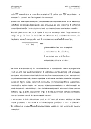 Amélia Ferreira da Silva Manual de Contabilidade Analítica
Anabela Martins Silva Volume I - Apontamentos
31
gasta 100 horas-máquina, a escavação dos primeiros 200 metros gasta 220 horas-máquina, e a
escavação dos primeiros 300 metros gasta 350 horas-máquina.
Noutros casos é necessário decompor a componente fixa da componente variável de um determinado
custo. Neste caso a designação adequada é custo semi-variável. É o caso, por exemplo, do telefone fixo,
em que há uma taxa fixa independente do consumo e o restante depende das chamadas efetuadas.
A classificação dos custos em função do nível de produção nem sempre é fácil. Se pensarmos numa
situação em que os custos são classificados em estritamente fixos ou estritamente variáveis, esta
classificação pressupõe que os custos totais da empresa seguem uma função linear do tipo:
, onde:
y representa os custos totais da empresa;
a representa o total dos custos fixos;
b representa o custo variável unitário;
x representa o volume de produção.
Na verdade muito poucos custos são completamente fixos ou completamente variáveis. O desgaste dum
veículo será tanto maior quanto maior o número de quilómetros percorridos. Contudo, existe um desgaste
ou perda de valor que ocorre independentemente do número quilómetros percorridos, algumas peças
vão perdendo funcionalidade, o modelo vai perdendo atualidade, etc. Decompor uma e outra componente
revela-se em algumas situação praticamente impossível ou, pelo menos, não justificável à luz da relação
custo-benefício, por isso, quando estes conceitos são aplicados muitas vezes os valores utilizados são
valores aproximados. Obviamente que, numa perspetiva de longo prazo, todos os custos são variáveis.
A diferença é que os custos fixos variam em função de decisões que implicam alterações estruturais na
empresa mas não em função do nível de atividade corrente.
O conhecimento do comportamento dos custos face ao volume de produção reveste-se de grande
utilidade quer ao nível do planeamento da atividade da empresa, quer ao nível da análise de rendibilidade
dos produtos e da empresa. Mais tarde abordaremos esta questão com mais pormenor, por enquanto
importa reter.
y = a + b (x)
 