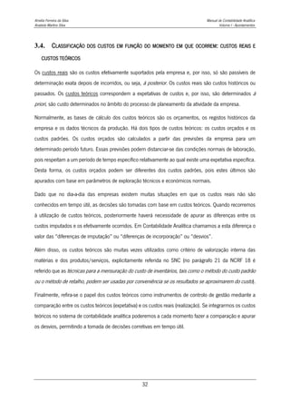 Amélia Ferreira da Silva Manual de Contabilidade Analítica
Anabela Martins Silva Volume I - Apontamentos
32
3.4. CLASSIFICAÇÃO DOS CUSTOS EM FUNÇÃO DO MOMENTO EM QUE OCORREM: CUSTOS REAIS E
CUSTOS TEÓRICOS
Os custos reais são os custos efetivamente suportados pela empresa e, por isso, só são passíveis de
determinação exata depois de incorridos, ou seja, à posterior. Os custos reais são custos históricos ou
passados. Os custos teóricos correspondem a expetativas de custos e, por isso, são determinados à
priori, são custo determinados no âmbito do processo de planeamento da atividade da empresa.
Normalmente, as bases de cálculo dos custos teóricos são os orçamentos, os registos históricos da
empresa e os dados técnicos da produção. Há dois tipos de custos teóricos: os custos orçados e os
custos padrões. Os custos orçados são calculados a partir das previsões da empresa para um
determinado período futuro. Essas previsões podem distanciar-se das condições normais de laboração,
pois respeitam a um período de tempo específico relativamente ao qual existe uma expetativa específica.
Desta forma, os custos orçados podem ser diferentes dos custos padrões, pois estes últimos são
apurados com base em parâmetros de exploração técnicos e económicos normais.
Dado que no dia-a-dia das empresas existem muitas situações em que os custos reais não são
conhecidos em tempo útil, as decisões são tomadas com base em custos teóricos. Quando recorremos
à utilização de custos teóricos, posteriormente haverá necessidade de apurar as diferenças entre os
custos imputados e os efetivamente ocorridos. Em Contabilidade Analítica chamamos a esta diferença o
valor das “diferenças de imputação” ou “diferenças de incorporação” ou “desvios”.
Além disso, os custos teóricos são muitas vezes utilizados como critério de valorização interna das
matérias e dos produtos/serviços, explicitamente referida no SNC (no parágrafo 21 da NCRF 18 é
referido que as técnicas para a mensuração do custo de inventários, tais como o método do custo padrão
ou o método de retalho, podem ser usadas por conveniência se os resultados se aproximarem do custo).
Finalmente, refira-se o papel dos custos teóricos como instrumentos de controlo de gestão mediante a
comparação entre os custos teóricos (expetativa) e os custos reais (realização). Se integrarmos os custos
teóricos no sistema de contabilidade analítica poderemos a cada momento fazer a comparação e apurar
os desvios, permitindo a tomada de decisões corretivas em tempo útil.
 