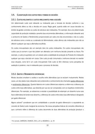 Amélia Ferreira da Silva Manual de Contabilidade Analítica
Anabela Martins Silva Volume I - Apontamentos
33
3.5. CLASSIFICAÇÃO DOS CUSTOS PARA A TOMADA DE DECISÕES
3.5.1. CUSTOS RELEVANTES E CUSTOS IRRELEVANTES PARA A DECISÃO
Um determinado custo será relevante ou irrelevante para a tomada de decisão conforme o seu
conhecimento altera ou não a decisão em causa. Regra geral, quando estão em causa decisões no
âmbito da gestão correntes os custos de estrutura são irrelevantes. Por exemplo, face uma determinada
capacidade de produção instalada e perante duas encomendas alternativas, a informação relevante será
o acréscimo de Gastos e Rendimentos proporcionado por cada uma das encomendas e não os custos
de estrutura como a renda ou o ordenado do Administrador, estes últimos são irrelevantes pois não se
alteram qualquer que seja a alternativa escolhida.
Os custos irrecuperáveis são um exemplo claro de custos irrelevantes. Os custos irrecuperáveis são
custos que já ocorram e que não podem ser alterados com nenhuma decisão presente ou futura. Por
exemplo, o custo já suportado com um estudo sobre a viabilidade de produção do Produto A é irrelevante
qualquer que seja a decisão em causa. Este custo já está consumado e nenhuma decisão irá reverter
essa situação, como tal é um custo irrecuperável. Este custo só têm interesse numa perspetiva de
avaliação à posterior, mas é irrelevante para o processo de decisão.
3.5.2. GASTOS E RENDIMENTOS DIFERENCIAIS
Muitas decisões envolvem a análise e escolha entre alternativas que se excluem mutuamente. Nestes
casos, um dos dados mais relevantes será certamente o conhecimento dos chamados gastos diferenciais
e rendimentos diferenciais. Quando falamos em custos diferenciais estamos a referir-nos à diferença de
custos entre duas alternativas, que deverão por sua vez ser comparadas com os respetivos rendimentos
diferenciais. Por exemplo, se estivermos a estudar a possibilidade de estampar um desenho numa saia
face à alternativa de bordar esse desenho, a diferença de custos entre estas duas alternativas é designado
por gasto diferencial.
Alguns autores6
consideram que em contabilidade o conceito de gasto diferencial é o equivalente ao
conceito de Gasto/custo marginal da economia. Na nossa perspetiva trata-se de conceitos diferentes já
que o primeiro refere à diferença de custos decorrente de duas alternativas de produção (produzir o
6
Por exemplo, GARRISON e NOREEN, 2003, p.55 ou BAGANHA, (…)p. 44
 