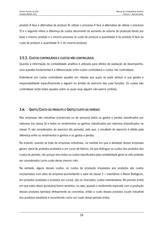 Amélia Ferreira da Silva Manual de Contabilidade Analítica
Anabela Martins Silva Volume I - Apontamentos
34
produto A face à alternativa de produzir B; utilizar o processo X face à alternativa de utilizar o processo
Y) e o segundo refere à diferença de custos decorrente do aumento do volume de produção tendo por
base o mesmo produto e o mesmo processo (o custo de produzir a quantidade X do produto A face ao
custo de produzir a quantidade X+1 do mesmo produto).
3.5.3. CUSTOS CONTROLÁVEIS E CUSTOS NÃO CONTROLÁVEIS
Quando a informação da contabilidade analítica é utilizada para efeitos de avaliação de desempenho,
uma questão fundamental é a diferenciação entre custos controláveis e custos não controláveis.
Entende-se por custos controláveis aqueles em relação aos quais se pode atribuir a sua gestão e
responsabilidade especificamente a alguém no âmbito do exercício das suas funções. Os custos não
controláveis serão todos aqueles sobre os quais esse alguém não exerce controlo.
3.6. GASTO/CUSTO DO PRODUTO E GASTO/CUSTO DO PERÍODO
Nas empresas não industrias (comerciais ou de serviços) todos os gastos e perdas classificados por
natureza (na classe 6) e todos os rendimentos ou ganhos classificados por natureza (classificados na
classe 7) são considerados do exercício (do período), pelo que, o resultado do exercício é obtido pela
diferença entre os rendimentos e ganhos e os gastos e perdas.
No entanto, quando se trata de empresas industriais, na medida em que a atividade destas empresas
geram stock de produtos acabados e em curso de fabrico, há que distinguir os custos dos produtos dos
custos do período, isto porque nem todos os custos classificados pela contabilidade geral no mês poderão
ser considerados como custo desse mesmo mês.
Na verdade, alguns desses custos, os custos de produção imputados aos produtos são custos
incorporados num ativo da empresa (aumentando o valor da classe 3 – inventários e Ativos Biológicos,
em produtos acabados e produtos em curso), são os chamados custos inventariáveis. No período (mês)
em que estes ativos (produtos) forem vendidos, ou seja, quando o rendimento esperado com a produção
desses produtos (vendas) efetivamente se concretiza, então o custo desses produtos (custo industrial
dos produtos vendidos) é reconhecido como um custo desse período (mês).
 