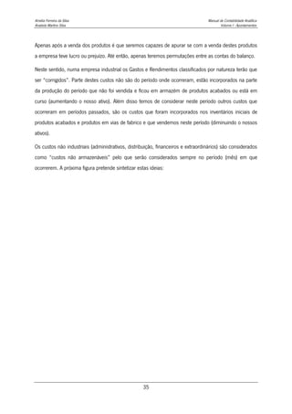 Amélia Ferreira da Silva Manual de Contabilidade Analítica
Anabela Martins Silva Volume I - Apontamentos
35
Apenas após a venda dos produtos é que seremos capazes de apurar se com a venda destes produtos
a empresa teve lucro ou prejuízo. Até então, apenas teremos permutações entre as contas do balanço.
Neste sentido, numa empresa industrial os Gastos e Rendimentos classificados por natureza terão que
ser “corrigidos”. Parte destes custos não são do período onde ocorreram, estão incorporados na parte
da produção do período que não foi vendida e ficou em armazém de produtos acabados ou está em
curso (aumentando o nosso ativo). Além disso temos de considerar neste período outros custos que
ocorreram em períodos passados, são os custos que foram incorporados nos inventários iniciais de
produtos acabados e produtos em vias de fabrico e que vendemos neste período (diminuindo o nossos
ativos).
Os custos não industriais (administrativos, distribuição, financeiros e extraordinários) são considerados
como “custos não armazenáveis” pelo que serão considerados sempre no período (mês) em que
ocorrerem. A próxima figura pretende sintetizar estas ideias:
 