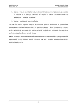 Amélia Ferreira da Silva Manual de Contabilidade Analítica
Anabela Martins Silva Volume I - Apontamentos
iv
5. Explicar o impacto dos métodos, instrumentos e critérios de apuramento do custo dos produtos
no resultado e na situação patrimonial da empresa e criticar fundamentadamente os
pressupostos e limitações subjacentes.
6. Analisar a relação custo-volume-resultados
Da parte do aluno é esperado tempo e disponibilidade para ler atentamente os apontamentos
apresentados no Volume I e realizar os exercícios propostos no Volume II. Assim esperamos que o mesmo
alcance a motivação necessária para realizar as tarefas propostas e o entusiasmo para aplicar os
conhecimentos adquiridos em contexto de aula.
A todos aqueles que pretendam fazer sugestões para melhorar a qualidade científica e pedagógica destes
apontamentos ou que detetem alguma incorreção, por favor, contatem ameliafs@gmail.com ou
anabela@eeg.uminho.pt.
 