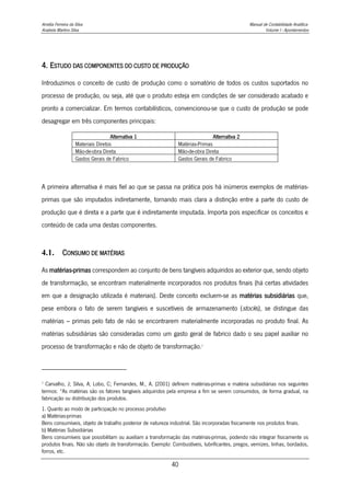 Amélia Ferreira da Silva Manual de Contabilidade Analítica
Anabela Martins Silva Volume I - Apontamentos
40
4. ESTUDO DAS COMPONENTES DO CUSTO DE PRODUÇÃO
Introduzimos o conceito de custo de produção como o somatório de todos os custos suportados no
processo de produção, ou seja, até que o produto esteja em condições de ser considerado acabado e
pronto a comercializar. Em termos contabilísticos, convencionou-se que o custo de produção se pode
desagregar em três componentes principais:
Alternativa 1 Alternativa 2
Materiais Diretos Matérias-Primas
Mão-de-obra Direta Mão-de-obra Direta
Gastos Gerais de Fabrico Gastos Gerais de Fabrico
A primeira alternativa é mais fiel ao que se passa na prática pois há inúmeros exemplos de matérias-
primas que são imputados indiretamente, tornando mais clara a distinção entre a parte do custo de
produção que é direta e a parte que é indiretamente imputada. Importa pois especificar os conceitos e
conteúdo de cada uma destas componentes.
4.1. CONSUMO DE MATÉRIAS
As matérias-primas correspondem ao conjunto de bens tangíveis adquiridos ao exterior que, sendo objeto
de transformação, se encontram materialmente incorporados nos produtos finais (há certas atividades
em que a designação utilizada é materiais). Deste conceito excluem-se as matérias subsidiárias que,
pese embora o fato de serem tangíveis e suscetíveis de armazenamento (stocks), se distingue das
matérias – primas pelo fato de não se encontrarem materialmente incorporadas no produto final. As
matérias subsidiárias são consideradas como um gasto geral de fabrico dado o seu papel auxiliar no
processo de transformação e não de objeto de transformação.7
7
Carvalho, J; Silva, A; Lobo, C; Fernandes, M., A. (2001) definem matérias-primas e matéria subsidiárias nos seguintes
termos: “As matérias são os fatores tangíveis adquiridos pela empresa a fim se serem consumidos, de forma gradual, na
fabricação ou distribuição dos produtos.
1. Quanto ao modo de participação no processo produtivo
a) Matérias-primas
Bens consumíveis, objeto de trabalho posterior de natureza industrial. São incorporadas fisicamente nos produtos finais.
b) Matérias Subsidiárias
Bens consumíveis que possibilitam ou auxiliam a transformação das matérias-primas, podendo não integrar fisicamente os
produtos finais. Não são objeto de transformação. Exemplo: Combustíveis, lubrificantes, pregos, vernizes, linhas, bordados,
forros, etc.
 