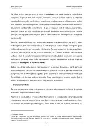 Amélia Ferreira da Silva Manual de Contabilidade Analítica
Anabela Martins Silva Volume I - Apontamentos
41
De referir ainda o caso particular do custo da embalagem que, sendo tangível e materialmente
incorporado no produto final, nem sempre é considerada como um custo de produção. O critério de
classificação destes custos prendesse com o papel que a embalagem assume relativamente ao produto
final: tratando-se duma embalagem sem a qual o produto final não está em condições de ser armazenado
(devidamente acondicionado), o entendimento é de que se trata de um custo de produção, caso contrário,
estaremos perante um custo de distribuição/comercial. No caso de ser considerado como custo de
produção, será agrupado como um gasto geral de fabrico dado que a embalagem não é o objeto de
transformação.
Além das considerações feitas, importa ainda referir a existência de certas matérias que, embora sejam
matérias-primas, dado o seu carácter residual no custo do produto final são tratadas como gastos gerais
de fabrico (materiais diversos) e imputadas indiretamente. É o caso, por exemplo, da cola na carpintaria;
das linhas na confeção; do sal nos produtos alimentares, etc. Tomando a indústria de confeção de
vestuário a título de exemplo, temos como matéria-prima os tecidos, botões, fechos, entre outros; como
gastos gerais de fabrico temos o óleo das máquinas (matérias subsidiárias) e as linhas (materiais
diversos, ou matéria-prima de imputação indireta).
Dada a importância relativa que as matérias assumem na estrutura de custos de grande parte das
empresas industriais, o controlo da sua gestão exige um sistema de informação adequado. Atendendo a
que grande parte da informação de suporte à gestão e controlo de aprovisionamentos é tratada pela
Contabilidade, esta temática será aqui abordada. Desde logo coloca-se a seguinte questão: Qual o
sistema de inventário mais adequado? O SNC prevê dois tipos de inventário:
- Inventário Intermitente
Tal como o próprio nome indica, neste sistema, a informação sobre os inventários (stocks) de matérias
é atualizada em pontos isolados no tempo.
No âmbito da sua atividade, a empresa vai fazendo e registando as suas aquisições (compras) que serão
posteriormente objeto de consumo/venda. Num dado momento do tempo, procede ao inventário físico
dos materiais em armazém (Inventários) para, assim, apurar o custo das matérias consumidas (ou
c) Materiais Diversos
Outros bens consumíveis, que não embalagens, utilizados nos centros de custos, aprovisionamento, transformação,
distribuição ou administração. Exemplo: Materiais de conservação e reparação, materiais de publicidade e propaganda,
materiais de escritório, etc....”
 