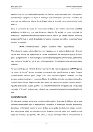 Amélia Ferreira da Silva Manual de Contabilidade Analítica
Anabela Martins Silva Volume I - Apontamentos
42
vendidas). Este processo repetir-se-á novamente, mas durante o tempo que medeia entre cada momento
de inventariação a empresa não dispõe de informação exata sobre os seus consumos e Inventários. As
empresas, que adotam este sistema, têm a obrigatoriedade de fazer pelo menos o inventário de fim de
exercício.
Sobre o apuramento do “custo das mercadorias vendidas e das matérias consumida” (CMVMC)
gostaríamos de deixar aqui uma nota dirigia aos estudantes. Na verdade, da nossa experiência de
Professoras é frequentemente vemos estudantes a decorar, mais do que a tentar entender, aquilo que
designam de “fórmula de cálculo do custo das mercadorias vendidas e das matérias consumidas” e que
se traduz no seguinte:
CMVMC = Inventários Iniciais + Compras – Inventários Finais +– Regularizações
A formulação da equação anterior não encerra em si qualquer erro de raciocínio. Está correta e devemos
recorrer a ela sempre que necessitamos de calcular qualquer uma das variáveis da equação. O ponto
para o qual gostaríamos de chamar atenção, e que consideramos de particular importância, é a tendência
para “decorar a fórmula” em vez de ser o próprio estudante a formula-la dentro da sua autonomia de
raciocínio.
Por isso, quando que um estudante do ensino superior nos diz: “não consigo calcular o CMVMC porque
me esqueci da fórmula”, a nossa resposta é, normalmente, algo parecido ao que se segue: “Imagine
que tem dez anos e é muito guloso. Chegou a casa e tinha 2 bolos no frigorífico. Entretanto, a sua mãe
chegou a casa com as compras e trouxe mais 9 bolos. No final do dia, foi contar que restavam e descobriu
que só já haviam 3 bolos. Sabendo que é a única pessoa que como bolos lá em casa, diga-me, por favor:
“Quantos bolos comeu? Ou seja, qual foi o seu consumo? Naturalmente a resposta surge sem que seja
necessária a “fórmula”, bastando que o estudante use a capacidade de raciocínio que indubitavelmente
tem.
Inventário Permanente
No sistema de inventário permanente, o sistema de informação é desenhado de tal forma que, a cada
momento, existem dados sobre os reais consumos e Inventários de matérias em armazém. A informação
é produzida em tempo útil e como tal servirá de base a uma gestão de stocks mais eficaz e eficiente.
Mais eficaz porque estará em melhores condições de evitar ruptura de stocks, mais eficiente porque
dispõe de informação que permite, entre outras, a redução do tempo médio de armazenamento, a
 