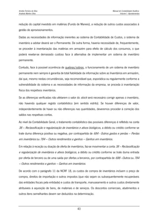 Amélia Ferreira da Silva Manual de Contabilidade Analítica
Anabela Martins Silva Volume I - Apontamentos
43
redução do capital investido em matérias (Fundo de Maneio), a redução de outros custos associados à
gestão de aprovisionamentos.
Dadas as necessidades de informação inerentes ao sistema de Contabilidade de Custos, o sistema de
inventário a adotar deverá ser o Permanente. De outra forma, haveria necessidade de, frequentemente,
se proceder à inventariação das matérias em armazém para efeito de cálculo dos consumos, o que
poderá revelar-se demasiado custoso face à alternativa de implementar um sistema de inventário
permanente.
Contudo, face à possível ocorrência de quebras/sobras, o funcionamento de um sistema de inventário
permanente nem sempre é garantia de total fiabilidade da informação sobre as Inventários em armazém,
daí que, mesmo nestas circunstâncias, seja recomendável que, esporádica ou regularmente conforme a
vulnerabilidade do sistema e as necessidades de informação da empresa, se proceda à inventariação
física dos respetivos inventários.
Se as diferenças verificadas não afetarem o valor do stock será necessário corrigir apenas o inventário,
não havendo qualquer registo contabilístico (em sentido estrito). Se houver diferenças de valor,
independentemente de haver ou não diferenças nas quantidades, deveremos proceder à correção dos
saldos nas respetivas contas.
Ao nível da Contabilidade Geral, o tratamento contabilístico das possíveis diferenças é refletido na conta
38 – Reclassificação e regularização de inventários e ativos biológicos, a débito ou crédito conforme se
trate duma diferença positiva ou negativa, por contrapartida de 684 - Outros gastos e perdas – Perdas
em inventários ou 784 – Outros rendimentos e ganhos – Ganhos em inventários.
Em relação à receção ou doação de oferta de inventários, faz-se movimentar a conta 38 – Reclassificação
e regularização de inventários e ativos biológicos, a débito ou crédito conforme se trate duma entrada
por oferta de terceiro ou de uma saída por ofertas a terceiros, por contrapartida de 688 - Outros ou 784
– Outros rendimentos e ganhos – Ganhos em inventários.
De acordo com o parágrafo 11 da NCRF 18, os custos de compra de inventários incluem o preço de
compra, direitos de importação e outros impostos (que não sejam os subsequentemente recuperáveis
das entidades fiscais pela entidade) e custos de transporte, manuseamento e outros custos diretamente
atribuíveis à aquisição de bens, de materiais e de serviços. Os descontos comerciais, abatimentos e
outros itens semelhantes devem ser deduzidos na determinação.
 