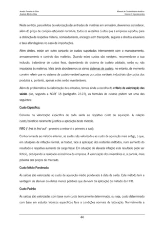 Amélia Ferreira da Silva Manual de Contabilidade Analítica
Anabela Martins Silva Volume I - Apontamentos
44
Neste sentido, para efeitos de valorização das entradas de matérias em armazém, deveremos considerar,
além do preço de compra estipulado na fatura, todos os restantes custos que a empresa suportou para
a obtenção da respetiva matéria, nomeadamente, encargos com transporte, seguros e direitos aduaneiro
e taxa alfandegárias no caso de importações.
Além destes, existe um outro conjunto de custos suportados internamente com o manuseamento,
armazenamento e controlo das matérias. Quando estes custos são variáveis, recomenda-se a sua
inclusão, tratando-se de custos fixos, dependendo do sistema de custeio adotado, serão ou não
imputados às matérias. Mais tarde abordaremos os vários sistemas de custeio, no entanto, de momento
convém referir que no sistema de custeio variável apenas os custos variáveis industriais são custos dos
produtos e, portanto, apenas estes serão inventariáveis.
Além da problemática da valorização das entradas, temos ainda a escolha do critério de valorização das
saídas que, segundo a NCRF 18 (parágrafos 22-27), as fórmulas de custeio podem ser uma das
seguintes:
Custo Específico;
Consiste na valorização específica de cada saída ao respetivo custo de aquisição. A relação
custo/benefício raramente justifica a aplicação deste método.
FIFO (“first in first out” - primeiro a entrar é o primeiro a sair);
Contrariamente ao método anterior, as saídas são valorizadas ao custo de aquisição mais antigo, o que,
em situações de inflação normal, se traduz, face à aplicação dos restantes métodos, num aumento do
resultado e respetiva aumento da carga fiscal. Em situação de elevada inflação este resultado pode ser
fictício, deturpando a realidade económica da empresa. A valorização dos inventários é, à partida, mais
próxima dos preços de mercado.
Custo Médio Ponderado;
As saídas são valorizadas ao custo de aquisição médio ponderado à data da saída. Este método tem a
vantagem de atenuar os efeitos menos positivos que derivam da aplicação do método do FIFO.
Custo Padrão
As saídas são valorizadas com base num custo teoricamente determinado, ou seja, custo determinado
com base em estudos técnicos específicos face a condições normais de laboração. Normalmente a
 