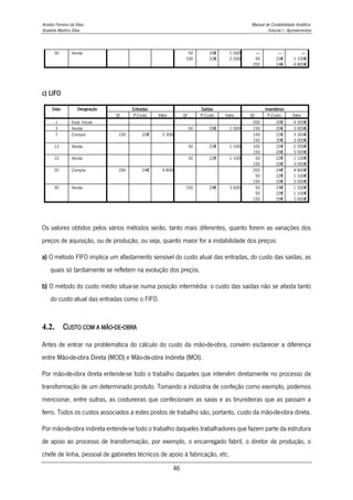 Amélia Ferreira da Silva Manual de Contabilidade Analítica
Anabela Martins Silva Volume I - Apontamentos
46
30 Venda 50
100
20€
22€
1 000€
2 200€
----
50
200
----
22€
24€
----
1 100€
4 800€
c) LIFO
Data Designação Entradas Saídas Inventários
Qt P.Custo Valor Qt P.Custo Valor Qt P.Custo Valor
1 Exist. Inicial 200 20€ 4 000€
3 Venda 50 20€ 1 000€ 150 20€ 3 000€
7 Compra 150 22€ 3 300€ 150
150
22€
20€
3 300€
3 000€
13 Venda 50 22€ 1 100€ 100
150
22€
20€
2 200€
3 000€
15 Venda 50 22€ 1 100€ 50
150
22€
20€
1 100€
3 000€
20 Compra 200 24€ 4 800€ 200
50
150
24€
22€
20€
4 800€
1 100€
3 000€
30 Venda 150 24€ 3 600€ 50
50
150
24€
22€
20€
1 200€
1 100€
3 000€
Os valores obtidos pelos vários métodos serão, tanto mais diferentes, quanto forem as variações dos
preços de aquisição, ou de produção, ou seja, quanto maior for a instabilidade dos preços:
a) O método FIFO implica um afastamento sensível do custo atual das entradas, do custo das saídas, as
quais só tardiamente se refletem na evolução dos preços.
b) O método do custo médio situa-se numa posição intermédia: o custo das saídas não se afasta tanto
do custo atual das entradas como o FIFO.
4.2. CUSTO COM A MÃO-DE-OBRA
Antes de entrar na problemática do cálculo do custo da mão-de-obra, convém esclarecer a diferença
entre Mão-de-obra Direta (MOD) e Mão-de-obra Indireta (MOI).
Por mão-de-obra direta entende-se todo o trabalho daqueles que intervêm diretamente no processo de
transformação de um determinado produto. Tomando a indústria de confeção como exemplo, podemos
mencionar, entre outras, as costureiras que confecionam as saias e as brunideiras que as passam a
ferro. Todos os custos associados a estes postos de trabalho são, portanto, custo da mão-de-obra direta.
Por mão-de-obra indireta entende-se todo o trabalho daqueles trabalhadores que fazem parte da estrutura
de apoio ao processo de transformação, por exemplo, o encarregado fabril, o diretor de produção, o
chefe de linha, pessoal de gabinetes técnicos de apoio à fabricação, etc.
 