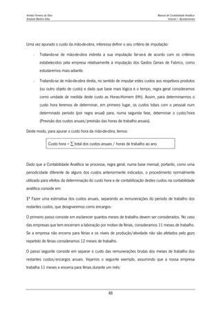 Amélia Ferreira da Silva Manual de Contabilidade Analítica
Anabela Martins Silva Volume I - Apontamentos
48
Uma vez apurado o custo da mão-de-obra, interessa definir o seu critério de imputação:
- Tratando-se de mão-de-obra indireta a sua imputação far-se-á de acordo com os critérios
estabelecidos pela empresa relativamente à imputação dos Gastos Gerais de Fabrico, como
estudaremos mais adiante.
- Tratando-se de mão-de-obra direta, no sentido de imputar estes custos aos respetivos produtos
(ou outro objeto de custo) e dado que base mais lógica é o tempo, regra geral consideramos
como unidade de medida deste custo as Horas-Homem (Hh). Assim, para determinarmos o
custo hora teremos de determinar, em primeiro lugar, os custos totais com o pessoal num
determinado período (por regra anual) para, numa segunda fase, determinar o custo/hora
(Previsão dos custos anuais/previsão das horas de trabalho anuais).
Deste modo, para apurar o custo hora da mão-de-obra, temos:
Custo hora =  total dos custos anuais / horas de trabalho ao ano
Dado que a Contabilidade Analítica se processa, regra geral, numa base mensal, portanto, como uma
periodicidade diferente de alguns dos custos anteriormente indicados, o procedimento normalmente
utilizado para efeitos da determinação do custo hora e de contabilização destes custos na contabilidade
analítica consiste em:
1º Fazer uma estimativa dos custos anuais, separando as remunerações do período de trabalho dos
restantes custos, que designaremos como encargos:
O primeiro passo consiste em esclarecer quantos meses de trabalho devem ser considerados. No caso
das empresas que tem encerram a laboração por motivo de férias, consideramos 11 meses de trabalho.
Se a empresa não encerra para férias e os níveis de produção/atividade não são afetados pelo gozo
repartido de férias consideramos 12 meses de trabalho.
O passo seguinte consiste em separar o custo das remunerações brutas dos meses de trabalho dos
restantes custos/encargos anuais. Vejamos o seguinte exemplo, assumindo que a nossa empresa
trabalha 11 meses e encerra para férias durante um mês:
 