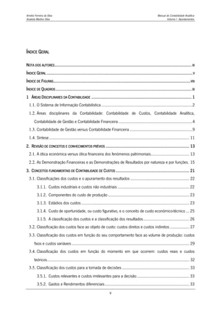 Amélia Ferreira da Silva Manual de Contabilidade Analítica
Anabela Martins Silva Volume I - Apontamentos
v
ÍNDICE GERAL
NOTA DOS AUTORES........................................................................................................................... III
ÍNDICE GERAL ...................................................................................................................................V
ÍNDICE DE FIGURAS...........................................................................................................................VIII
ÍNDICE DE QUADROS.......................................................................................................................... IX
1 ÁREAS DISCIPLINARES DA CONTABILIDADE .......................................................................................... 1
1.1. O Sistema de Informação Contabilística .....................................................................................2
1.2. Áreas disciplinares da Contabilidade: Contabilidade de Custos, Contabilidade Analítica,
Contabilidade de Gestão e Contabilidade Financeira .....................................................................4
1.3. Contabilidade de Gestão versus Contabilidade Financeira...........................................................9
1.4. Síntese................................................................................................................................... 11
2. REVISÃO DE CONCEITOS E CONHECIMENTOS PRÉVIOS ........................................................................... 13
2.1. A ótica económica versus ótica financeira dos fenómenos patrimoniais.................................... 13
2.2. As Demonstração Financeiras e as Demonstrações de Resultados por natureza e por funções. 15
3. CONCEITOS FUNDAMENTAIS DE CONTABILIDADE DE CUSTOS .................................................................. 21
3.1. Classificações dos custos e o apuramento dos resultados ....................................................... 22
3.1.1. Custos industriais e custos não industriais ................................................................... 22
3.1.2. Componentes do custo de produção ............................................................................ 23
3.1.3. Estádios dos custos ..................................................................................................... 23
3.1.4. Custo de oportunidade, ou custo figurativo, e o conceito de custo económico-técnico ... 25
3.1.5. A classificação dos custos e a classificação dos resultados........................................... 26
3.2. Classificação dos custos face ao objeto de custo: custos diretos e custos indiretos .................. 27
3.3. Classificação dos custos em função do seu comportamento face ao volume de produção: custos
fixos e custos variáveis.............................................................................................................. 29
3.4. Classificação dos custos em função do momento em que ocorrem: custos reais e custos
teóricos..................................................................................................................................... 32
3.5. Classificação dos custos para a tomada de decisões............................................................... 33
3.5.1. Custos relevantes e custos irrelevantes para a decisão................................................. 33
3.5.2. Gastos e Rendimentos diferenciais............................................................................... 33
 