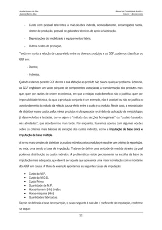 Amélia Ferreira da Silva Manual de Contabilidade Analítica
Anabela Martins Silva Volume I - Apontamentos
51
- Custo com pessoal referentes à mão-de-obra indireta, nomeadamente, encarregados fabris,
diretor de produção, pessoal de gabinetes técnicos de apoio à fabricação.
- Depreciações do imobilizado e equipamentos fabris;
- Outros custos de produção.
Tendo em conta a relação de causa-efeito entre os diversos produtos e os GGF, podemos classificar os
GGF em:
- Diretos;
- Indiretos.
Quando estamos perante GGF diretos a sua afetação ao produto não coloca qualquer problema. Contudo,
os GGF englobam um vasto conjunto de componentes associadas à transformação dos produtos mas
que, quer por razões de ordem económica, em que a relação custo-benefício não o justifica, quer por
impossibilidade técnica, da qual a produção conjunta é um exemplo, não é possível ou não se justifica o
aprofundamento do estudo da relação causa-efeito entre o custo e o produto. Neste caso, a necessidade
de distribuir esses custos pelos vários produtos é ultrapassada no âmbito da aplicação de metodologias
já desenvolvidas e testadas, como sejam o “método das secções homogéneas” ou “custeio baseados
nas atividades”, que abordaremos mais tarde. Por enquanto, ficaremos apenas com algumas noções
sobre os critérios mais básicos de afetação dos custos indiretos, como a imputação de base única e
imputação de base múltipla.
A forma mais simples de distribuir os custos indiretos pelos produtos é escolher um critério de repartição,
ou seja, uma sendo a base de imputação. Trata-se de definir uma unidade de medida através da qual
podemos distribuição os custos indiretos. A problemática reside precisamente na escolha da base de
imputação mais adequada, que deverá ser aquela que apresenta uma maior correlação com o montante
dos GGF em causa. A título de exemplo apontamos as seguintes bases de imputação:
 Custo da M.P.
 Custo da M.O.D.
 Custo Primo
 Quantidade de M.P.
 Horas-homem (Hh) diretas
 Horas-máquina (Hm)
 Quantidades fabricadas.
Depois de definida a base de repartição, o passo seguinte é calcular o coeficiente de imputação, conforme
se segue:
 
