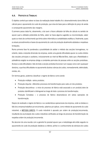 Amélia Ferreira da Silva Manual de Contabilidade Analítica
Anabela Martins Silva Volume I - Apontamentos
57
4.4. PROPOSTA DE TRABALHO
O objetivo central que esteve na base da realização deste trabalho foi o desenvolvimento duma folha de
cálculo para o apuramento do custo de produção, que sirva de base para a definição do preço de venda
e consequente apuramento das margens.
O primeiro passo dada foi, obviamente, o de ouvir o futuro utilizador da folha de cálculo no sentido de
apurar qual a utilidade pretendida da folha, saber se havia alguma sugestão ou recomendação, saber
quais os níveis de conhecimento que tinha sobre informática e contabilidade analítica e, finalmente, quais
os atuais procedimentos e bases de apuramento do custo de produção atualmente adotadas e respetivas
limitações.
Numa primeira fase foi ponderada a possibilidade de adotar o método das secções homogéneas, no
entanto, dada a reduzida dimensão da empresa, existe uma grande dificuldade apurar os custos diretos
das secções principais e auxiliares, inclusivamente ao nível da Mão-de-Obra, dado que a flexibilidade e
polivalência exigida na empresa obriga a constantes permutas de pessoas entre as secções produtivas.
Acresce a esta dificuldade o fato de toda a secção produtiva funcionar num espaço único sem quaisquer
divisória, o que traz dificuldades no apuramento doutras rubricas de custos, nomeadamente, eletricidade,
rendas, etc..
Em termos gerais, podemos classificar o regime de fabrico como sendo:
 Produção múltipla - vários produtos;
 Produção disjunta - diferentes processos de transformação para cada um dos produtos;
 Produção descontínua - o início do processo de fabrico está associado a um produto/série de
produtos identificável e distinguível ao longo de todo o processo de transformação;
 Produção Complexa – o processo de fabrico desenvolve-se em várias operações de
transformação.
Depois de analisado o regime de fabrico e as caraterísticas operacionais da empresa, onde se destaca o
fato de a empresa trabalhar por encomenda, optamos por aplicar, como método de apuramento do custo
industrial, o MÉTODO DIRETO. O custo industrial é apurado por ordem de produção/encomenda,
resultando da acumulação dos custos industriais verificados ao longo do processo de transformação da
respetiva ordem de produção/encomenda.
No decorrer de uma reunião com a gerente foi possível apurar que a metodologia até então seguida no
apuramento do custo de produção obedecia a critérios ad-hoc e o conhecimento da estrutura de custos
 