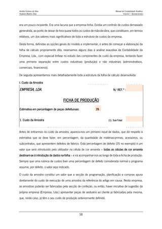 Amélia Ferreira da Silva Manual de Contabilidade Analítica
Anabela Martins Silva Volume I - Apontamentos
58
era um pouco incipiente. Era uma lacuna que a empresa tinha. Existia um controlo de custos demasiado
generalista, ao ponto de deixar de fora quase todos os custos de mão-de-obra, que constituem, em termos
relativos, um dos valores mais significativos de toda a estrutura de custos da empresa.
Desta forma, definidas as opções gerais do modelo a implementar, e antes de começar a elaboração da
folha de cálculo propriamente dita, reservamos alguns dias à análise exaustiva da Contabilidade da
Empresa, Lda., com especial ênfase no estudo das componentes de custo da empresa, tentando fazer
uma primeira separação entre custos industriais (produção) e não industriais (administrativos,
comerciais, financeiros).
De seguida apresentamos mais detalhadamente toda a estrutura da folha de cálculo desenvolvida.
I. Custo da Amostra
EMPRESA, LDA. N/ REF.ª :
FICHA DE PRODUÇÃO
Estimativa em percentagem de peças defeituosas: 3%
1. Custo da Amostra (1). Sub-Total:
Antes de entrarmos no custo da amostra, aparece-nos um primeiro input de dados, que diz respeito à
estimativa que se deve fazer, em percentagem, da quantidade de matérias-primas, acessórios, ou
subcontratos, que apresentem defeitos de fabrico. Esta percentagem de defeito (3% no exemplo) é um
valor que será introduzido pelo utilizador na célula de cor amarela – todas as células de cor amarela
destinam-se à introdução de dados na folha – e irá acompanhar-nos ao longo de toda a ficha de produção.
Sempre que uma rubrica de custos tiver uma percentagem de defeito considerada normal o programa
assume, por defeito, o valor aqui indicado.
O custo da amostra constitui um valor que a secção de programação, planificação e compras apura
diretamente do custo de execução de uma amostra da referência do artigo em causa. Nesta empresa,
as amostras poderão ser fabricadas pela secção de confeção, ou então, haver iniciativa de sugestão da
própria empresa (Empresa, Lda.) apresentar peças de vestuário ao cliente já fabricadas pela mesma,
que, neste caso, já têm o seu custo de produção anteriormente definido.
 