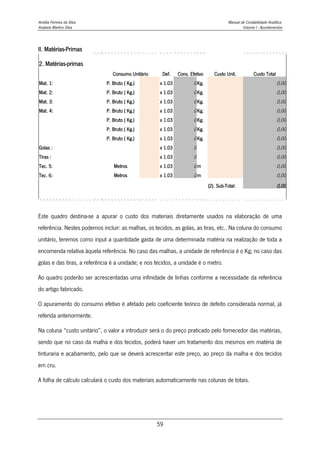 Amélia Ferreira da Silva Manual de Contabilidade Analítica
Anabela Martins Silva Volume I - Apontamentos
59
II. Matérias-Primas
2. Matérias-primas
Consumo Unitário Def. Cons. Efetivo Custo Unit. Custo Total
Mat. 1: P. Bruto ( Kg.) x 1.03 0Kg. 0,00
Mat. 2: P. Bruto ( Kg.) x 1.03 0Kg. 0,00
Mat. 3: P. Bruto ( Kg.) x 1.03 0Kg. 0,00
Mat. 4: P. Bruto ( Kg.) x 1.03 0Kg. 0,00
P. Bruto ( Kg.) x 1.03 0Kg. 0,00
P. Bruto ( Kg.) x 1.03 0Kg. 0,00
P. Bruto ( Kg.) x 1.03 0Kg. 0,00
Golas : x 1.03 0 0,00
Tiras : x 1.03 0 0,00
Tec. 5: Metros x 1.03 0m 0,00
Tec. 6: Metros x 1.03 0m 0,00
(2). Sub-Total: 0,00
Este quadro destina-se a apurar o custo dos materiais diretamente usados na elaboração de uma
referência. Nestes podemos incluir: as malhas, os tecidos, as golas, as tiras, etc.. Na coluna do consumo
unitário, teremos como input a quantidade gasta de uma determinada matéria na realização de toda a
encomenda relativa àquela referência. No caso das malhas, a unidade de referência é o Kg; no caso das
golas e das tiras, a referência é a unidade; e nos tecidos, a unidade é o metro.
Ao quadro poderão ser acrescentadas uma infinidade de linhas conforme a necessidade da referência
do artigo fabricado.
O apuramento do consumo efetivo é afetado pelo coeficiente teórico de defeito considerada normal, já
referida anteriormente.
Na coluna “custo unitário”, o valor a introduzir será o do preço praticado pelo fornecedor das matérias,
sendo que no caso da malha e dos tecidos, poderá haver um tratamento dos mesmos em matéria de
tinturaria e acabamento, pelo que se deverá acrescentar este preço, ao preço da malha e dos tecidos
em cru.
A folha de cálculo calculará o custo dos materiais automaticamente nas colunas de totais.
 