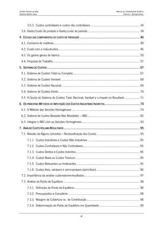 Amélia Ferreira da Silva Manual de Contabilidade Analítica
Anabela Martins Silva Volume I - Apontamentos
vi
3.5.3. Custos controláveis e custos não controláveis .............................................................. 34
3.6. Gasto/Custo do produto e Gasto/custo do período.................................................................. 34
4. ESTUDO DAS COMPONENTES DO CUSTO DE PRODUÇÃO ......................................................................... 40
4.1. Consumo de matérias............................................................................................................. 40
4.2. Custo com a mão-de-obra....................................................................................................... 46
4.3. Os gastos gerais de fabrico ..................................................................................................... 50
4.4. Proposta de Trabalho.............................................................................................................. 57
5. SISTEMAS DE CUSTEIO................................................................................................................. 67
5.1. Sistema de Custeio Total ou Completo.................................................................................... 67
5.2. Sistema de Custeio Variável.................................................................................................... 68
5.3. Sistema de Custeio Racional................................................................................................... 69
5.4. Sistema de Custeio Direto....................................................................................................... 70
5.5. A Opção do Sistema de Custeio Total, Racional, Variável e o Impato no Resultado ................... 71
6. OS PRINCIPAIS MÉTODOS DE IMPUTAÇÃO DOS CUSTOS INDUSTRIAIS INDIRETOS........................................... 74
6.1. O Método das Secções Homogéneas ...................................................................................... 74
6.2. Sistema de Custos Baseado Nas Atividades – ABC.................................................................. 82
6.3. Integrar o ABC com as Secções Homogéneas ......................................................................... 93
7. ANÁLISE CUSTO-VOLUME-RESULTADOS ............................................................................................ 95
7.1. Revisão de Alguns conceitos – Reclassificação dos Custos ...................................................... 95
7.1.1. Custos Industriais e Custos Não Industriais.................................................................. 95
7.1.2. Custos Controláveis e Não Controláveis........................................................................ 95
7.1.3. Custos Diretos e Custos Indiretos................................................................................. 95
7.1.4. Custos Reais ou Custos Teóricos.................................................................................. 95
7.1.5. Custos Relevantes ou Irrelevantes................................................................................ 95
7.1.6. Custos fixos, variáveis e semi-variáveis (semi-fixos)....................................................... 96
7.2. Importância da analise custo-volume-resultados ...................................................................... 97
7.3. Análise do Ponto de Equilíbrio................................................................................................. 98
7.3.1. Definição do Ponto de Equilíbrio................................................................................... 98
7.3.2. Pressupostos a Considerar .......................................................................................... 98
7.3.3. Margem de Cobertura ou de Contribuição................................................................... 98
7.3.4. Determinação do Ponto de Equilíbrio em Quantidade ................................................... 99
 